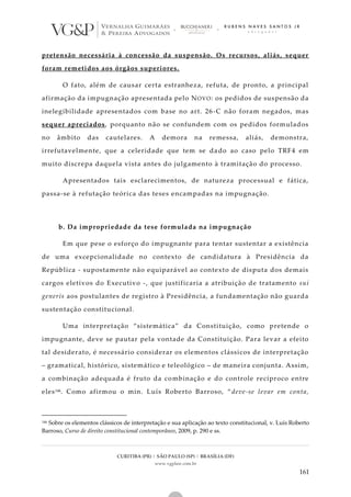 CURITIBA (PR) | SÃO PAULO (SP) | BRASÍLIA (DF)
www.vgplaw.com.br
161
pretensão necessária à concessão da suspensão. Os recursos, aliás, sequer
foram remetidos aos órgãos superiores.
O fato, além de causar certa estranheza, refuta, de pronto, a principal
afirmação da impugnação apresentada pelo NOVO: os pedidos de suspensão da
inelegibilidade apresentados com base no art. 26-C não foram negados, mas
sequer apreciados, porquanto não se confundem com os pedidos formulados
no âmbito das cautelares. A demora na remessa, aliás, demonstra,
irrefutavelmente, que a celeridade que tem se dado ao caso pelo TRF4 em
muito discrepa daquela vista antes do julgamento à tramitação do processo.
Apresentados tais esclarecimentos, de natureza processual e fática,
passa-se à refutação teórica das teses encampadas na impugnação.
b. Da impropriedade da tese formulada na impugnação
Em que pese o esforço do impugnante para tentar sustentar a existência
de uma excepcionalidade no contexto de candidatura à Presidência da
República - supostamente não equiparável ao contexto de disputa dos demais
cargos eletivos do Executivo -, que justificaria a atribuição de tratamento sui
generis aos postulantes de registro à Presidência, a fundamentação não guarda
sustentação constitucional.
Uma interpretação “sistemática” da Constituição, como pretende o
impugnante, deve se pautar pela vontade da Constituição. Para levar a efeito
tal desiderato, é necessário considerar os elementos clássicos de interpretação
– gramatical, histórico, sistemático e teleológico – de maneira conjunta. Assim,
a combinação adequada é fruto da combinação e do controle recíproco entre
eles146. Como afirmou o min. Luís Roberto Barroso, “deve-se levar em conta,
146 Sobre os elementos clássicos de interpretação e sua aplicação ao texto constitucional, v. Luís Roberto
Barroso, Curso de direito constitucional contemporâneo, 2009, p. 290 e ss.
 