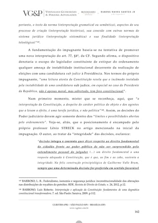 CURITIBA (PR) | SÃO PAULO (SP) | BRASÍLIA (DF)
www.vgplaw.com.br
162
portanto, o texto da norma (interpretação gramatical ou semântica), aspectos do seu
processo de criação (interpretação histórica), sua conexão com outras normas do
sistema jurídico (interpretação sistemática) e sua finalidade (interpretação
teleológica)”147.
A fundamentação do impugnante baseia-se na tentativa de promover
uma nova interpretação do art. 77, §4º, da CF. Segundo afirma, o dispositivo
denotaria o escopo do legislador constituinte de extirpar do ordenamento
qualquer ameaça de instabilidade institucional decorrente da realização de
eleições com uma candidatura sub judice à Presidência. Nos termos do próprio
impugnante, “uma leitura atenta da Constituição revela que o incômodo instalado
pela instabilidade de uma candidatura sub judice, em especial no caso do Presidente
da República, não é apenas moral, mas sobretudo, tem foro constitucional ”.
Num primeiro momento, mister que se reconheça, aqui, que “a
interpretação da Constituição, a despeito do caráter político do objeto e dos agentes
que a levam a efeito, é uma tarefa jurídica, e não política” 148. Assim, as decisões do
Poder judiciário devem agir somente dentro dos “limites e possibilidades abertas
pelo ordenamento”. Veja-se, aliás, que o posicionamento é encampado pelo
próprio professor Lênio STRECK no artigo mencionado na inicial da
impugnação. O autor, ao tratar da “integridade” das decisões, esclarece:
“decisão íntegra e coerente quer dizer respeito ao direito fundamental
do cidadão frente ao poder público de não ser surpreendido pelo
entendimento pessoal do julgador (...) um direito fundamental a uma
resposta adequada à Constituição, que é que, ao fim e ao cabo, sustenta a
integridade. Na feliz construção principiológica de Guilherme Valle Brum,
sempre que uma determinada decisão for proferida em sentido favorável
147 BARROSO, L. R.. Federalismo, isonomia e segurança jurídica: inconstitucionalidade das alterações
nas distribuições de royalties do petróleo. RDE. Revista de Direito do Estado, v. 24, 2012, p.12.
148 BARROSO, Luís Roberto. Interpretação e aplicação da Constituição: fundamentos de uma dogmática
constitucional transformadora. 7. ed. São Paulo: Saraiva, 2009. p.112.
 