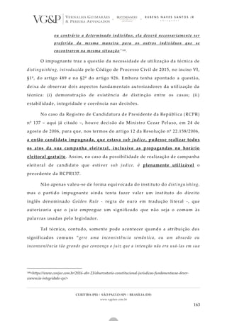 CURITIBA (PR) | SÃO PAULO (SP) | BRASÍLIA (DF)
www.vgplaw.com.br
163
ou contrário a determinado indivíduo, ela deverá necessariamente ser
proferida da mesma maneira para os outros indivíduos que se
encontrarem na mesma situação”149.
O impugnante traz a questão da necessidade de utilização da técnica de
distinguishing, introduzida pelo Código de Processo Civil de 2015, no inciso VI,
§1º, do artigo 489 e no §2º do artigo 926. Embora tenha apontado a questão,
deixa de observar dois aspectos fundamentais autorizadores da utilização da
técnica: (i) demonstração de existência de distinção entre os casos; (ii)
estabilidade, integridade e coerência nas decisões.
No caso da Registro de Candidatura de Presidente da República (RCPR)
nº 137 – aqui já citado –, houve decisão do Ministro Cezar Peluso, em 24 de
agosto de 2006, para que, nos termos do artigo 12 da Resolução nº 22.158/2006,
a então candidata impugnada, que estava sub judice, pudesse realizar todos
os atos da sua campanha eleitoral, inclusive as propagandas no horário
eleitoral gratuito. Assim, no caso da possibilidade de realização de campanha
eleitoral de candidato que estiver sub judice, é plenamente utilizável o
precedente da RCPR137.
Não apenas valeu-se de forma equivocada do instituto do distinguishing,
mas o partido impugnante ainda tenta fazer valer um instituto do direito
inglês denominado Golden Rule - regra de ouro em tradução literal -, que
autorizaria que o juiz empregue um significado que não seja o comum às
palavras usadas pelo legislador.
Tal técnica, contudo, somente pode acontecer quando a atribuição dos
significados comuns “gere uma inconsistência semântica, ou um absurdo ou
inconveniência tão grande que convença o juiz que a inten ção não era usá-las em sua
149<https://www.conjur.com.br/2016-abr-23/observatorio-constitucional-jurisdicao-fundamentacao-dever-
coerencia-integridade-cpc>
 