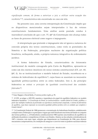 CURITIBA (PR) | SÃO PAULO (SP) | BRASÍLIA (DF)
www.vgplaw.com.br
164
significação comum, de forma a autorizar o juiz a utilizar outra acepção dos
vocábulos”150, característica não encontrada no caso em tela.
No presente caso, uma correta interpretação da Constituição impõe que
os dispositivos mencionados sejam interpretados à luz de vetores
constitucionais fundamentais. Uma análise assim pautada conduz à
inarredável conclusão de que o art. 77, §4º da Constituição não alcança todas
as fases do processo eleitoral como sugere o impugnante.
A interpretação que pretende o impugnante não só ignora a natureza de
concisão própria dos textos constitucionais, como viola os postulados da
Simetria e da Federação, princípios nucleares da organização política
brasileira, rechaçando, ainda, a própria natureza integr ativa do ordenamento
jurídico.
A forma federativa de Estado, caracterizadora da fisionomia
institucional do modelo consagrado pela Carta da República, apresenta -se
como um dos núcleos imutáveis do nosso sistema constitucional (CF, art. 60,
§4º, I). Ao se institucionalizar o modelo federal de Estado, reconheceu-se o
sistema de federalismo de equilíbrio151, cujas bases se assentam na necessária
igualdade político-jurídica entre os entes federados. Isto é, do princípio
federativo se extrai o princípio da igualdade constitucional das unidades
federadas152.
150 Gary Slapper e David Kelly, O sistema jurídico inglês, p. 78.
151 O STF, ao julgar a ADI 939, assentou a importância do papel do equilíbrio federativo no modelo
federativo brasileiro: “A Constituição do Brasil, ao institucionalizar o modelo federal de Estado, perfilhou, a
partir das múltiplas tendências já positivadas na experiência constitucional comparada, o sistema do federalismo
de equilíbrio, cujas bases repousam na necessária igualdade política-jurídica entre as unidades que compõem o
Estado Federal”.
152 “A Constituição Federal de 1988 promoveu a reconstrução do federalismo brasileiro, estabelecendo
a relação entre a Federação e os princípios e regras que individualizam essa forma de Estado no conjunto
das formas políticas. (...) O federalismo constitucional de 1988 exprime uma tendência de equilíbrio na
atribuição de poderes e competências à União e aos Estados. Afastou-se das soluções centralizadoras de
1967 e retomou, com mais vigor, soluções que despontaram na Constituição de 1946, para oferecer
mecanismos compensatórios, em condições de assegurar o convívio entre os poderes nacionais-federais
 
