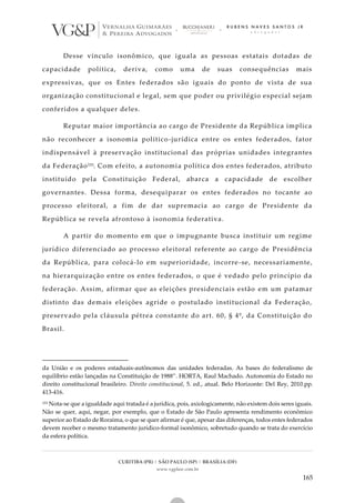 CURITIBA (PR) | SÃO PAULO (SP) | BRASÍLIA (DF)
www.vgplaw.com.br
165
Desse vínculo isonômico, que iguala as pessoas estatais dotadas de
capacidade política, deriva, como uma de suas consequências mais
expressivas, que os Entes federados são iguais do ponto de vista de sua
organização constitucional e legal, sem que poder ou privilégio especial sejam
conferidos a qualquer deles.
Reputar maior importância ao cargo de Presidente da República implica
não reconhecer a isonomia político-jurídica entre os entes federados, fator
indispensável à preservação institucional das próprias unidades integrantes
da Federação153. Com efeito, a autonomia política dos entes federados, atributo
instituído pela Constituição Federal, abarca a capacidade de escolher
governantes. Dessa forma, desequiparar os entes federados no tocante ao
processo eleitoral, a fim de dar supremacia ao cargo de Presidente da
República se revela afrontoso à isonomia federativa.
A partir do momento em que o impugnante busca instituir um regime
jurídico diferenciado ao processo eleitoral referente ao cargo de Presidência
da República, para colocá-lo em superioridade, incorre-se, necessariamente,
na hierarquização entre os entes federados, o que é vedado pelo princípio da
federação. Assim, afirmar que as eleições presidenciais estão em um patamar
distinto das demais eleições agride o postulado institucional da Federação,
preservado pela cláusula pétrea constante do art. 60, § 4º, da Constituição do
Brasil.
da União e os poderes estaduais-autônomos das unidades federadas. As bases do federalismo de
equilíbrio estão lançadas na Constituição de 1988”. HORTA, Raul Machado. Autonomia do Estado no
direito constitucional brasileiro. Direito constitucional, 5. ed., atual. Belo Horizonte: Del Rey, 2010.pp.
413-416.
153 Nota-se que a igualdade aqui tratada é a jurídica, pois, axiologicamente, não existem dois seres iguais.
Não se quer, aqui, negar, por exemplo, que o Estado de São Paulo apresenta rendimento econômico
superior ao Estado de Roraima, o que se quer afirmar é que, apesar das diferenças, todos entes federados
devem receber o mesmo tratamento jurídico-formal isonômico, sobretudo quando se trata do exercício
da esfera política.
 