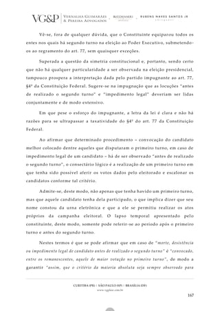 CURITIBA (PR) | SÃO PAULO (SP) | BRASÍLIA (DF)
www.vgplaw.com.br
167
Vê-se, fora de qualquer dúvida, que o Constituinte equipar ou todos os
entes nos quais há segundo turno na eleição ao Poder Executivo, submetendo -
os ao regramento do art. 77, sem quaisquer exceções.
Superada a questão da simetria constitucional e, portanto, sendo certo
que não há qualquer particularidade a ser observada na eleição presidencial,
tampouco prospera a interpretação dada pelo partido impugnante ao art. 77,
§4º da Constituição Federal. Sugere-se na impugnação que as locuções “antes
de realizado o segundo turno” e “impedimento legal” deveriam ser lidas
conjuntamente e de modo extensivo.
Em que pese o esforço do impugnante, a letra da lei é clara e não há
razões para se ultrapassar a taxatividade do §4º do art. 77 da Constituição
Federal.
Ao afirmar que determinado procedimento – convocação do candidato
melhor colocado dentre aqueles que disputaram o primeiro turno, em caso de
impedimento legal de um candidato – há de ser observado “antes de realizado
o segundo turno”, o consectário lógico é a realização de um primeiro turno em
que tenha sido possível aferir os votos dados pelo eleitorado e escalonar os
candidatos conforme tal critério.
Admite-se, deste modo, não apenas que tenha havido um primeiro turno,
mas que aquele candidato tenha dela participado, o que implica dizer que seu
nome constou da urna eletrônica e que a ele se permitiu realizar os atos
próprios da campanha eleitoral. O lapso temporal apresentado pel o
constituinte, deste modo, somente pode referir-se ao período após o primeiro
turno e antes do segundo turno.
Nestes termos é que se pode afirmar que em caso de “morte, desistência
ou impedimento legal de candidato antes de realizado o segundo turno” é “convocado,
entre os remanescentes, aquele de maior votação no primeiro turno” , de modo a
garantir “assim, que o critério da maioria absoluta seja sempre observado para
 