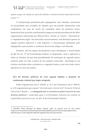 CURITIBA (PR) | SÃO PAULO (SP) | BRASÍLIA (DF)
www.vgplaw.com.br
168
aqueles cargos em relação aos quais foi adotado o sistema eleitoral majoritário de dois
turnos”.154
A interpretação postulada pelo impugnante, caso adotada, acarretaria
na necessidade, por exemplo, de impedir que um partido substituísse u ma
candidatura em caso de morte do candidato antes do primeiro turno,
lamentável fato ocorrido com Eduardo Campos na eleição presidencial de 2014,
regularmente substituído por Marina Silva. Afinal, se “morte”, “desistência”
e “impedimento legal” são elencados sucessivamente, sem distinção quanto ao
regime jurídico aplicável a cada hipótese, a interpretação defendida pelo
impugnante, para manter a coerência, haveria de chegar a tal absurdo.
Portanto, não há espaço hermenêutico para ultrapassar a taxatividade
do §4º do art. 77 da Constituição Federal. A disposição, clara e aplicável a
todas as eleições em que haja possibilidade de realização de segundo turno,
somente pode ser lida a partir do seu próprio enunciado. Restringe -se aos
eventos ocorridos entre o primeiro e o segundo turnos e, por esta razão, não é
aplicável ao caso em análise.
10.2 Os direitos políticos de Lula seguem hígidos a despeito da
condenação criminal por órgão colegiado
Pedro Lagomarcino (id nº 301637, p. 9) e Ari Chamulera (id nº 304113,
p. 4-5) argumentam que a partir “da condenação criminal da 8ª Turma do Tribunal
Federal da 4ª Região (...) o impugnado não se encontra no pleno exercício de seus
direitos políticos”, razão pela qual o ex-Presidente careceria da condição de
elegibilidade prevista no art. 14, §3º, II da Constituição Federal.
154 STUART, Paulo Henrique de Mattos. Quando, afinal, há segundo turno em uma eleição?
<http://www.tse.jus.br/o-tse/escola-judiciaria-eleitoral/publicacoes/revistas-da-eje/artigos/revista-
eletronica-eje-n.-6-ano-3/quando-afinal-ha-segundo-turno-em-uma-eleicao>.
 
