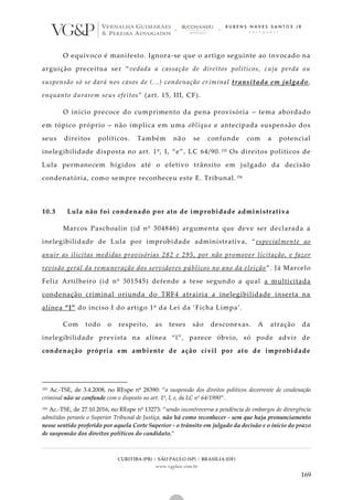 CURITIBA (PR) | SÃO PAULO (SP) | BRASÍLIA (DF)
www.vgplaw.com.br
169
O equívoco é manifesto. Ignora-se que o artigo seguinte ao invocado na
arguição preceitua ser “vedada a cassação de direitos políticos, cuja perda ou
suspensão só se dará nos casos de (...) condenação criminal transitada em julgado,
enquanto durarem seus efeitos” (art. 15, III, CF).
O início precoce do cumprimento da pena provisória – tema abordado
em tópico próprio – não implica em uma oblíqua e antecipada suspensão dos
seus direitos políticos. Também não se confunde com a potencial
inelegibilidade disposta no art. 1º, I, “e”, LC 64/90. 155 Os direitos políticos de
Lula permanecem hígidos até o efetivo trânsito em julgado da decisão
condenatória, como sempre reconheceu este E. Tribunal. 156
10.3 Lula não foi condenado por ato de improbidade administrativa
Marcos Paschoalin (id nº 304846) argumenta que deve ser declarada a
inelegibilidade de Lula por improbidade administrativa, “ especialmente ao
anuir as ilícitas medidas provisórias 282 e 295, por não promover licitação, e fazer
revisão geral da remuneração dos servidores públicos no ano da eleição ”. Já Marcelo
Feliz Artilheiro (id nº 301545) defende a tese segundo a qual a multicitada
condenação criminal oriunda do TRF4 atrairia a inelegibilidade inserta na
alínea “l” do inciso I do artigo 1º da Lei da ‘Ficha Limpa’.
Com todo o respeito, as teses são desconexas. A atração da
inelegibilidade prevista na alínea “l”, parece óbvio, só pode advir de
condenação própria em ambiente de ação civil por ato de improbidade
155 Ac.-TSE, de 3.4.2008, no REspe nº 28390: “a suspensão dos direitos políticos decorrente de condenação
criminal não se confunde com o disposto no art. 1º, I, e, da LC nº 64/1990”.
156 Ac.-TSE, de 27.10.2016, no REspe nº 13273: “sendo incontroversa a pendência de embargos de divergência
admitidos perante o Superior Tribunal de Justiça, não há como reconhecer - sem que haja pronunciamento
nesse sentido proferido por aquela Corte Superior - o trânsito em julgado da decisão e o início do prazo
de suspensão dos direitos políticos do candidato.”
 