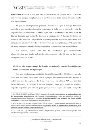 CURITIBA (PR) | SÃO PAULO (SP) | BRASÍLIA (DF)
www.vgplaw.com.br
170
administrativa157 – situação que não se comprovou em relação a Lula. E não se
comprovou porque simplesmente o ex-Presidente Lula nunca foi condenado
por improbidade.
O que os impugnantes parecem pretender é que a Justiça Eleitoral
proceda a uma análise dos fatos imputados a Lula sob o ponto de vista da
improbidade administrativa, ainda que sem a existência de uma ação na
Justiça Comum que tenha lhe imposto a condenação. A Justiça Eleitoral, no
entanto, não tem esta competência. Apenas promove a subsunção de e ventual
condenação em improbidade ao tipo próprio de inelegibilidade. 158 E aqui não
há, nem mesmo na versão dos impugnantes, condenação por improbidade.
Em síntese, como Lula não foi condenado por improbidade
administrativa por órgão colegiado, simplesmente não há que se falar em
inelegibilidade da alínea “l”.
10.4 Lula não ocupou cargo de direção em estabelecimento de crédito que
tenha sido objeto de liquidação
Em uma confusa argumentação, Ernani Kopper (id nº 301546), aventando
fatos sem qualquer correlação com o tipo por ele mesmo imputado, requer o
indeferimento do registro de Lula com base na alínea “i” da Lei das
Inelegibilidades. A petição é mesmo inepta159, mas, para todos os efeitos,
importa registrar que não há quaisquer provas de que Lula tenha ocupa do
157 Ac.-TSE, de 21.2.2017, no REspe nº 10049: requisitos de incidência desta alínea: a) condenação por ato
de improbidade administrativa que importe, simultaneamente, lesão ao patrimônio público e
enriquecimento ilícito; b) presença de dolo; c) decisão definitiva ou proferida por órgão judicial
colegiado; e d) sanção de suspensão dos direitos políticos.
158 Ac.-TSE, de 13.12.2016, no REspe nº 5039: “é lícito à Justiça Eleitoral examinar por inteiro o acórdão da
Justiça Comum em que proclamada a improbidade, não podendo incluir ou suprimir nada, requalificar fatos
e provas, conceber adendos e refazer conclusões.”
159 CPC: “Art. 330. (...) § 1º Considera-se inepta a petição inicial quando: (...) III - da narração dos fatos
não decorrer logicamente a conclusão;”
 