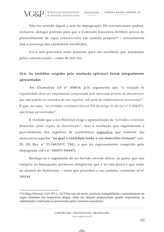 CURITIBA (PR) | SÃO PAULO (SP) | BRASÍLIA (DF)
www.vgplaw.com.br
172
Não faz sentido algum a tese da impugnação. Os convencionais podem,
inclusive, delegar poderes para que a Comissão Executiva delibere acerca de
preenchimento de vagas remanescentes em reunião própria164 – naturalmente
sem a presença dos candidatos escolhidos.
LULA não precisava estar presente para ser escolhido por aclamação
pelos convencionais – como de fato foi.
10.6. As certidões exigidas pela resolução aplicável foram integralmente
apresentadas
Ari Chamulera (id nº 304014, p.5) argumenta que “a situação de
regularidade deve ser amplamente comprovada pelo noticiado através de documentos
que não podem ser omitidos de seu registro, sob pena de indeferimento inescusável ”.
E que, no caso, “as certidões criminais (Inciso VII do artigo 11 da Lei nº 9.504/97),
não foram apresentadas”.
É verdade que a Lei Eleitoral exige a apresentação de “certidões criminais
fornecidas pelos órgãos de distribuição”, mas a resolução que regulamenta o
procedimento dos registros de candidatura especifica que somente são
necessárias aquelas “na qual o candidato tenha o seu domicílio eleitoral ” (art.
28, III, Res. nº 23.548/2017, TSE), o que foi rigorosamente cumprido pelo
Impugnado (id’s nº 300479-300487).
Rechaça-se o argumento de ter havido omissão dolosa, ao passo que não
compete ao Impugnado promover diligências que a lei não prevê e que estão
ao alcance do Noticiante – tanto que procedeu a sua juntada, conforme id nº
304144.
164 Código Eleitoral: “Art. 101. (...) § 5º Em caso de morte, renúncia, inelegibilidade e preenchimento de
vagas existentes nas respectivas chapas, tanto em eleições proporcionais quanto majoritárias, as
substituições e indicações se processarão pelas comissões executivas.”
 