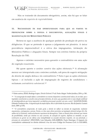CURITIBA (PR) | SÃO PAULO (SP) | BRASÍLIA (DF)
www.vgplaw.com.br
173
Não se tratando de documento obrigatório, assim, não há que se falar
em ausência de requisito de registrabilidade.
11. NECESSIDADE DE DAR OPORTUNIDADE PARA QUE AS PARTES SE
PRONUNCIEM SOBRE A DEFESA E DOCUMENTOS, ALEGAÇÕES FINAIS E
MANIFESTAÇÃO DO MINISTÉRIO PÚBLICO
Reitera-se aqui a ausência de qualquer pedido de produção de prova ou
diligências. O que se pretende é apenas o julgamento em plenário. A única
providência imprescindível é a oitiva dos impugnantes, intimação do
Ministério Público e alegações finais. Sempre nos estritos limites da própria
Resolução do TSE.
Apenas o mínimo necessário para garantir o contraditório em uma ação
de cognição exauriente.
Há quem aponte o caráter sumário das ações eleitorais.165 A afirmação
merece ser interpretada com o máximo cuidado, sob pena de sugerir mitigação
do direito de ampla defesa e do contraditório.166 Fato é que as ações eleitorais
típicas – aí incluída a ação de impugnação de registro de candidatura –
reclamam contraditório substancial.167
165 Entre outros, ZÍLIO, Rodrigo Lopez. Direito Eleitoral. 5ª ed. Porto Alegre: Verbo Jurídico, 2016. p. 581.
166 “A consagração da ampla defesa e contraditório no mesmo dispositivo constitucional indica, de um lado, que o
legislador constituinte os concebe como princípios distintos, de outro, que guardam entre si uma relação umbilical
de interdependência que torna impossível, na dialética processual conceber um sem o outro” (SANTOS FILHO,
Orlando Venâncio dos. A dogmatização da ampla defesa: óbice à efetividade do processo. Rio de Janeiro: Lumen
Juris, 2005. p.135).
167 “O contraditório compreende, de modo geral, o direito de influir na decisão do magistrado, mediante
argumentos, contrapontos e provas. Porém, os ritos mais céleres previstos na legislação eleitoral (artigos 58 e 96,
ambos da Lei Eleitoral), indiscutivelmente suprimem tal abrangência. Todos os demais feitos eleitorais que tratem
da possibilidade, ainda que mínima no caso concreto, de cassação de registro, diploma ou mandato, ou que
continuem ou gerem na via reflexa uma inelegibilidade no acusado deveriam respeitar, em sua plenitude, o
princípio do contraditório" (PECCININ, Luiz Eduardo; GOLAMBIUK, Paulo Henrique. O impacto do
contraditório substancial no direito eleitoral à luz do novo Código de Processo Civil. In TAVARES,
 