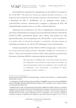CURITIBA (PR) | SÃO PAULO (SP) | BRASÍLIA (DF)
www.vgplaw.com.br
176
Necessidade de intimação dos impugnantes se dá também em atenção ao
art. 15 do CPC: “Na ausência de normas que regulem processos eleitorais (...), as
disposições deste Código lhes serão aplicadas supletiva e subsidiariamente ”. Também
a Resolução do TSE nº 23.478/2016, art. 2º, parágrafo único, dada a
compatibilidade sistêmica, confirma para a hipótese a aplicação do CPC. Há
compatibilidade sistêmica entre o art. 350 e o Direito Eleitoral.
Ainda que não se aplicasse o art. 350, os impugnantes teriam direito de
apresentar manifestação em relação à prova documental referente à decisão do
Comitê da ONU, apresentada apenas com a defesa (não poderia ter sido
apresentada antes). Aí teria aplicação o art. 437 do CPC: “ o autor manifestar-se-
á na réplica sobre os documentos anexados à contestação ”, até para exercer as
faculdades previstas no art. 436 do CPC (impugnar a prova documental).
Citando precedentes do STJ, CRUZ e TUTTI consigna que “a desatenção a
esta norma processual poderá acarretar inarredável nulidade por cerceamento de
defesa”.177 Nem seria necessário invocar o CPC. Como apontam os pareceristas
Fernando e Henrique NEVES, citado precedentes do próprio TSE:
Há muito que se reconhece que “tendo sido juntados documentos
pelo impugnado na oportunidade da apresentação de sua defesa em
ação de impugnação de registro de candidatura e não concedida vista
ao impugnante, resta caracterizado o cerceamento de defesa.
Precedente: Acórdão nº 21.988.”178
de Moura (Coord.); PECCININ, Luiz Eduardo (Org.). Tratado de Direito Eleitoral. v. 6. Belo Horizonte:
Fórum, 2018. p. 71-92).
177 José Rogério. In DANTAS, Marcelo Navarro Ribeiro. WAMBIER, Teresa Arruda Alvim; DIDIER JR.,
Fredie; TALAMINI, Eduardo; DANTAS, Bruno (coords.), Breves comentários ao novo código de processo
civil, São Paulo: RT, 2015, p. 947.
178 RESPE 22.545, rel. Min. Carlos Eduardo Caputo Bastos, PSESS de 6.10.2004; “Registro de candidatura
impugnado em face de alegada ausência de desincompatibilização de presidente de sindicato no prazo legal. O pré-
candidato impugnado juntou, na contestação, ata de afastamento do sindicato. O Juiz procedeu ao julgamento
antecipado da lide, sem abrir vista ao impugnante para que se manifestasse sobre o documento. Alegação de
cerceamento de defesa e de falsidade da ata. Hipótese na qual houve afronta ao disposto no art. 5º, LV, da
 