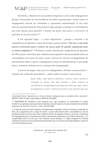 CURITIBA (PR) | SÃO PAULO (SP) | BRASÍLIA (DF)
www.vgplaw.com.br
177
No limite, o Relator do caso poderia dispensar a oitiva dos impugnantes
porque convencido da inconsistência da defesa apresentada. Ainda assim os
impugnantes devem ser intimados a apresentar manifestação. E por dois
motivos autossuficientes. Em primeiro lugar porque a atenção ao contraditório
não está apenas para garantir o direito da parte, mas para o incremento da
qualidade da decisão judicial.179
E em segundo lugar – e mais importante – porque a decisão é de
competência do plenário, como alertaram os pareceristas: “ Em tese, o que pode
parecer irrelevante para o relator da causa, pode ter grande significado para
os outros julgadores”.180 Portanto, sendo a decisão de competência do plenário
do TSE, parece temerário que o Relator pressuponha a desnecessidade abrir ao
contraditório em torno de uma exceção substancial indireta (acompanhada de
documentos) sobre a qual os impugnantes nunca se manifestaram. E que pode
(deve, sustenta a defesa) levar à rejeição das impugnações.
A pressa de julgar sem ouvir os impugnantes, alertam os pareceristas –
citando um conhecido precedente –, pode acabar levando a mais atraso:
Desse modo, como política judiciária, revela-se menos gravosa a
utilização de poucos dias para garantir o pleno respeito ao
contraditório e à ampla defesa como forma de evitar que, após o início
do julgamento, ocorra o retrocesso do feito à fase anterior para que
Constituição Federal. Imperativo que se tivesse intimado o impugnante para se manifestar sobre o documento”
(RESPE 21.988, rel. Min. Caputo Bastos, PSESS de 26.8.2004).
179 THEODORO JR, Humberto. Uma dimensão que urge reconhecer ao contraditório no direito
brasileiro: sua aplicação como garantia de influência, de não surpresa e de aproveitamento da atividade
processual. In: Revista de Processo, v. 168, p. 107-141, 2009.
180 A situação mostra-se mais complexa nos julgamentos colegiados, tendo em vista que a condução do
feito, até o julgamento, fica a cargo do relator, a quem cabe decidir sobre a necessidade ou não da
produção das provas, bem como sobre a abertura da fase de alegações finais ou, ao menos, a intimação
dos impugnantes para se manifestarem sobre os documentos apresentas com a defesa oferecida. (...) A
complexidade deriva do fato que o Juiz Natural, nessas situações, é o órgão colegiado do Tribunal
composto por diversos juízes justamente para permitir que os processos não sejam julgados a partir de
uma visão isolada da causa.
 