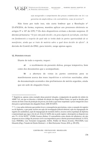 CURITIBA (PR) | SÃO PAULO (SP) | BRASÍLIA (DF)
www.vgplaw.com.br
178
seja assegurado o cumprimento dos prazos estabelecidos em lei e as
garantias da ampla defesa e do contraditório, como já ocorreu 181.
Não fosse por tudo isso, não custa lembrar que a Resolução nº
23.478/2016, de forma, expressa, mandou aplicar aos processos eleitorais os
artigos 9º e 10º do CPC.182 Os dois dispositivos evitam a decisão surpresa. O
décimo já bastaria: “O juiz não pode decidir, em grau algum de jurisdição, com base
em fundamento a respeito do qual não se tenha dado às partes oportunidade de se
manifestar, ainda que se trate de matéria sobre a qual deva decidir de ofício”. A
decisão do Comitê da ONU, para insistir, surge apenas agora.
12. PEDIDOS FINAIS
Diante de todo o exposto, requer:
a) o recebimento da presente defesa, porque tempestiva, bem
como dos documentos que a acompanham;
b) a abertura de vistas às partes contrárias para se
manifestarem acerca das teses impeditivas e extintivas suscitadas, além
da documentação acostada e das preliminares de mérito arguidas, ainda
que em sede de alegações finais;
181 Registre-se, apenas como exemplo dessa possível situação, o julgamento da questão de ordem da
AIME 7-61, em que se discutia a validade da eleição da chapa Dilma-Temer, no qual se decidiu pelo
retorno do feito à fase de produção de provas, de modo a que fosse respeitado o prazo integral de cinco
dias para a apresentação das alegações finais. (DJE 29.5.2017).
182 “(...) nas ações eleitorais que podem levar a consequências gravíssimas, como a cassação de registro
ou de diploma, o que pode ocorrer em ação de investigação judicial eleitoral, ação de impugnação de
registro de candidatura, ação de impugnação de mandato eletivo, recurso contra expedição de diploma
e representação que siga o rito do art. 22 da LC 64/90, não se pode cogitar o desrespeito ao disposto nos
arts. 9º e 10 do NCPC.” (PAIM, Gustavo Bohrer. O contraditório como direito de influência e de não
surpresa no novo código de processo civil e sua importância para o direito processual eleitoral. In: FUX,
Luiz; PEREIRA, Luiz Fernando Casagrande; AGRA, Walber de Moura (Coord.); PECCININ, Luiz
Eduardo (Org.). Tratado de Direito Eleitoral. v. 6. Belo Horizonte: Fórum, 2018. p. 259-270).
 