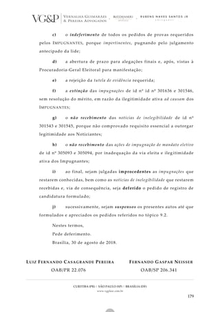 CURITIBA (PR) | SÃO PAULO (SP) | BRASÍLIA (DF)
www.vgplaw.com.br
179
c) o indeferimento de todos os pedidos de provas requeridos
pelos IMPUGNANTES, porque impertinentes, pugnando pelo julgamento
antecipado da lide;
d) a abertura de prazo para alegações finais e, após, vistas à
Procuradoria-Geral Eleitoral para manifestação;
e) a rejeição da tutela de evidência requerida;
f) a extinção das impugnações de id nº id nº 301636 e 301546,
sem resolução do mérito, em razão da ilegitimidade ativa ad causam dos
IMPUGNANTES;
g) o não recebimento das notícias de inelegibilidade de id nº
301543 e 301545, porque não comprovado requisito essencial a outorgar
legitimidade aos Noticiantes;
h) o não recebimento das ações de impugnação de mandato eletivo
de id nº 305093 e 305094, por inadequação da via eleita e ileg itimidade
ativa dos Impugnantes;
i) ao final, sejam julgadas improcedentes as impugnações que
restarem conhecidas, bem como as notícias de inelegibilidade que restarem
recebidas e, via de consequência, seja deferido o pedido de registro de
candidatura formulado;
j) sucessivamente, sejam suspensos os presentes autos até que
formulados e apreciados os pedidos referidos no tópico 9.2.
Nestes termos,
Pede deferimento.
Brasília, 30 de agosto de 2018.
LUIZ FERNANDO CASAGRANDE PEREIRA FERNANDO GASPAR NEISSER
OAB/PR 22.076 OAB/SP 206.341
 