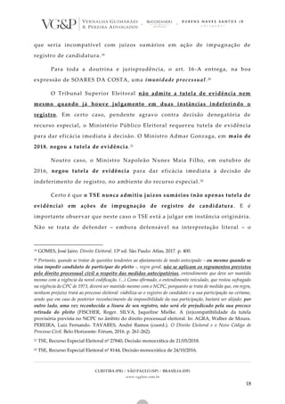 CURITIBA (PR) | SÃO PAULO (SP) | BRASÍLIA (DF)
www.vgplaw.com.br
18
que seria incompatível com juízos sumários em ação de impugnação de
registro de candidatura.19
Para toda a doutrina e jurisprudência, o art. 16-A entrega, na boa
expressão de SOARES DA COSTA, uma imunidade processual.20
O Tribunal Superior Eleitoral não admite a tutela de evidência nem
mesmo quando já houve julgamento em duas instâncias indeferindo o
registro. Em certo caso, pendente agravo contra decisão denegatória de
recurso especial, o Ministério Público Eleitoral requereu tutela de evidência
para dar eficácia imediata à decisão. O Ministro Admar Gonzaga, em maio de
2018, negou a tutela de evidência.21
Noutro caso, o Ministro Napoleão Nunes Maia Filho, em outubro de
2016, negou tutela de evidência para dar eficácia imediata à decisão de
indeferimento de registro, no ambiente do recurso especial. 22
Certo é que o TSE nunca admitiu juízos sumários (não apenas tutela de
evidência) em ações de impugnação de registro de candidatura. E é
importante observar que neste caso o TSE está a julgar em instância originária.
Não se trata de defender – embora defensável na interpretação literal – o
19 GOMES, José Jairo. Direito Eleitoral. 13ª ed. São Paulo: Atlas, 2017. p. 400.
20 Portanto, quando se tratar de questões tendentes ao afastamento de modo antecipado – ou mesmo quando se
visa impedir candidato de participar do pleito -, regra geral, não se aplicam os regramentos previstos
pelo direito processual civil a respeito das medidas antecipatórias, entendimento que deve ser mantido
mesmo com a vigência da novel codificação. (...) Como afirmado, o entendimento veiculado, que restou sufragado
na vigência do CPC de 1973, deverá ser mantido mesmo com o NCPC, porquanto se trata de medida que, em regra,
nenhum prejuízo trará ao processo eleitoral: viabiliza-se o registro do candidato e a sua participação no certame,
sendo que em caso de posterior reconhecimento da impossibilidade da sua participação, bastará ser alijado; por
outro lado, uma vez reconhecida a lisura de seu registro, não será ele prejudicado pela sua precoce
retirada do pleito (FISCHER, Roger. SILVA, Jaqueline Mielke. A (in)compatibilidade da tutela
provisória prevista no NCPC no âmbito do direito processual eleitoral. In: AGRA, Walber de Moura.
PEREIRA, Luiz Fernando. TAVARES, André Ramos (coord.). O Direito Eleitoral e o Novo Código de
Processo Civil. Belo Horizonte: Fórum, 2016. p. 261-262).
21 TSE, Recurso Especial Eleitoral nº 27840, Decisão monocrática de 21/05/2018.
22 TSE, Recurso Especial Eleitoral nº 8144, Decisão monocrática de 24/10/2016.
 