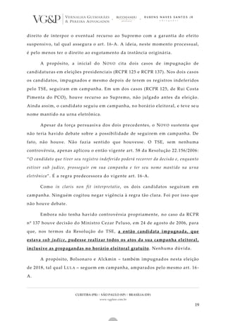 CURITIBA (PR) | SÃO PAULO (SP) | BRASÍLIA (DF)
www.vgplaw.com.br
19
direito de interpor o eventual recurso ao Supremo com a garantia do efeito
suspensivo, tal qual assegura o art. 16-A. A ideia, neste momento processual,
é pelo menos ter o direito ao esgotamento da instância originária.
A propósito, a inicial do NOVO cita dois casos de impugnação de
candidaturas em eleições presidenciais (RCPR 125 e RCPR 137). Nos dois casos
os candidatos, impugnados e mesmo depois de terem os registros indeferidos
pelo TSE, seguiram em campanha. Em um dos casos (RCPR 125, de Rui Costa
Pimenta do PCO), houve recurso ao Supremo, não julgado antes da eleição.
Ainda assim, o candidato seguiu em campanha, no horário eleitoral, e teve se u
nome mantido na urna eletrônica.
Apesar da força persuasiva dos dois precedentes, o NOVO sustenta que
não teria havido debate sobre a possibilidade de seguirem em campanha. De
fato, não houve. Não fazia sentido que houvesse. O TSE, sem nenhuma
controvérsia, apenas aplicou o então vigente art. 58 da Resolução 22.156/2006:
“O candidato que tiver seu registro indeferido poderá recorrer da decisão e, enquanto
estiver sub judice, prosseguir em sua campanha e ter seu nome mantido na urna
eletrônica”. É a regra predecessora do vigente art. 16-A.
Como in claris non fit interpretatio, os dois candidatos seguiram em
campanha. Ninguém cogitou negar vigência à regra tão clara. Foi por isso que
não houve debate.
Embora não tenha havido controvérsia propriamente, no caso da RCPR
nº 137 houve decisão do Ministro Cezar Peluso, em 24 de agosto de 2006, para
que, nos termos da Resolução do TSE, a então candidata impugnada, que
estava sub judice, pudesse realizar todos os atos da sua campanha eleitoral,
inclusive as propagandas no horário eleitoral gratuito. Nenhuma dúvida.
A propósito, Bolsonaro e Alckmin – também impugnados nesta eleição
de 2018, tal qual LULA – seguem em campanha, amparados pelo mesmo art. 16-
A.
 