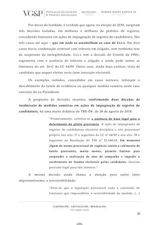 CURITIBA (PR) | SÃO PAULO (SP) | BRASÍLIA (DF)
www.vgplaw.com.br
20
Por dever de lealdade, é verdade que agora, na eleição de 2018 , surgiram
três decisões isoladas, em milhares e milhares de pedidos de registro,
concedendo liminares em ações de impugnação de registro de candidatura. São
três casos até aqui – que em nada se assemelham ao caso de LULA. Em dois
casos havia condenação criminal com trânsito em julgado, sem nenhuma tese
de suspensão da inelegibilidade. LULA tem a decisão do Comitê da ONU,
argumenta com a ausência de trânsito e julgado e ainda pode tentar as
liminares do art. 26-C da LC 64/90. Outro caso, ainda mais exótico, trata de
candidato que sequer eleitor seria (sem inscrição eleitoral).
Os exemplos isolados, concedidos em casos surreais, reforçam o
descabimento da tutela de evidência ou qualquer medida sumária neste caso
concreto do ex-Presidente.
A propósito de decisões recentes, confirmando duas décadas de
inadmissão de medidas sumárias em ações de impugnação de registro de
candidatura, há uma muito didática do TRE-DF, de 28 de agosto de 2018:
“Primeiramente, certifica-se a ausência de base legal para o
deferimento do pleito provisório. A ação de impugnação de
registro de candidatura encontra disciplina e rito processual
próprio nos arts. 3º e seguintes da LC nº 64/90 e nos arts. 38 e
seguintes da Resolução do TSE nº 23.548/18. Em momento
algum da norma processual de regência consta o cabimento de
tutela provisória, muito menos, permite liminar para
suspender a realização de atos de campanha e impedir o
recebimento de fundos eleitorais pelos candidatos . Inexiste
previsão legal para tais intentos.”
A mesma decisão ainda chama a atenção para outro fator
importantíssimo: a irreversibilidade:
“Frise-se que a legislação processual veda a concessão de
liminares que impossibilite a reversibilidade da medida. (...)
 