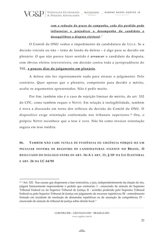 CURITIBA (PR) | SÃO PAULO (SP) | BRASÍLIA (DF)
www.vgplaw.com.br
21
com a redução do prazo de campanha, cada dia perdido pode
influenciar e prejudicar o desempenho do candidato e
desequilibrar a disputa eleitoral.”
O Comitê da ONU vedou o impedimento da candidatura de LULA. Se a
decisão vincula ou não – tema de fundo da defesa – é algo para se decidir em
plenário. O que não parece fazer sentido é arrancar o candidato da disputa,
com óbvios efeitos irreversíveis, em decisão contra toda a jurisprudência do
TSE, a poucos dias do julgamento em plenário.
A defesa não fez rigorosamente nada para atrasar o julgamento. Pelo
contrário. Quer apenas que o plenário, competente para decidir o mérito,
avalie os argumentos apresentados. Não é pedir muito.
Por fim, também não é o caso de rejeição liminar de mérito, do art. 332
do CPC, como também requer o NOVO. Em relação à inelegibilidade, também
é nova a discussão em torno dos reflexos da decisão do Comitê da ONU. O
dispositivo exige orientação conformada nos tribunais superiores. 23 Ora, o
próprio NOVO reconhece que a tese é nova. Não há como invocar orientação
segura em tese inédita.
06. TAMBÉM NÃO CABE TUTELA DE EVIDÊNCIA OU URGÊNCIA PORQUE HÁ UM
PECULIAR SISTEMA DE REGISTRO DE CANDIDATURAS VIGENTE NO BRASIL. O
RESULTADO DO DIÁLOGO ENTRE OS ART. 16-A E ART. 11, § 10º DA LEI ELEITORAL
E ART. 26 DA LC 64/90
23 “Art. 332. Nas causas que dispensem a fase instrutória, o juiz, independentemente da citação do réu,
julgará liminarmente improcedente o pedido que contrariar: I - enunciado de súmula do Supremo
Tribunal Federal ou do Superior Tribunal de Justiça; II - acórdão proferido pelo Supremo Tribunal
Federal ou pelo Superior Tribunal de Justiça em julgamento de recursos repetitivos; III - entendimento
firmado em incidente de resolução de demandas repetitivas ou de assunção de competência; IV -
enunciado de súmula de tribunal de justiça sobre direito local.”
 