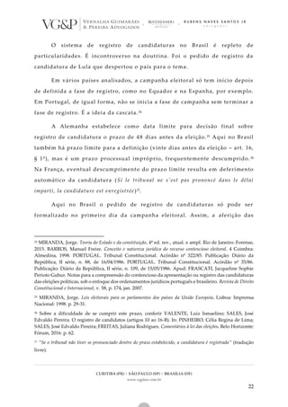 CURITIBA (PR) | SÃO PAULO (SP) | BRASÍLIA (DF)
www.vgplaw.com.br
22
O sistema de registro de candidaturas no Brasil é repleto de
particularidades. É incontroverso na doutrina. Foi o pedido de registro da
candidatura de Lula que despertou o país para o tema.
Em vários países analisados, a campanha eleitoral só tem início depois
de definida a fase de registro, como no Equador e na Espanha, por exemplo.
Em Portugal, de igual forma, não se inicia a fase de campanha sem terminar a
fase de registro. É a ideia da cascata.24
A Alemanha estabelece como data limite para decisão final sobre
registro de candidatura o prazo de 48 dias antes da eleição.25 Aqui no Brasil
também há prazo limite para a definição (vinte dias antes da eleição – art. 16,
§ 1º), mas é um prazo processual impróprio, frequentemente descumprido. 26
Na França, eventual descumprimento do prazo limite resulta em deferimento
automático da candidatura (Si le tribunal ne s'est pas prononcé dans le délai
imparti, la candidature est enregistrée)27.
Aqui no Brasil o pedido de registro de candidaturas só pode ser
formalizado no primeiro dia da campanha eleitoral. Assim, a aferição das
24 MIRANDA, Jorge. Teoria do Estado e da constituição. 4ª ed. rev., atual. e ampl. Rio de Janeiro: Forense,
2015. BARROS, Manuel Freire. Conceito e natureza jurídica do recurso contencioso eleitoral. 4 Coimbra:
Almedina, 1998. PORTUGAL. Tribunal Constitucional. Acórdão nº 322/85. Publicação: Diário da
República, II série, n. 88, de 16/04/1986. PORTUGAL. Tribunal Constitucional. Acórdão nº 35/86.
Publicação: Diário da República, II série, n. 109, de 15/05/1986. Apud: FRASCATI, Jacqueline Sophie
Perioto Guhur. Notas para a compreensão do contencioso da apresentação ou registro das candidaturas
das eleições políticas, sob o enfoque dos ordenamentos jurídicos português e brasileiro. Revista de Direito
Constitucional e Internacional, v. 58, p. 174, jan. 2007.
25 MIRANDA, Jorge. Leis eleitorais para os parlamentos dos países da União Europeia. Lisboa: Imprensa
Nacional: 1998. p. 29-31.
26 Sobre a dificuldade de se cumprir este prazo, conferir VALENTE, Luiz Ismaelino; SALES, José
Edvaldo Pereira. O registro de candidatos (artigos 10 ao 16-B). In: PINHEIRO, Célia Regina de Lima;
SALES, José Edvaldo Pereira; FREITAS, Juliana Rodrigues. Comentários à lei das eleições. Belo Horizonte:
Fórum, 2016. p. 62.
27 “Se o tribunal não tiver se pronunciado dentro do prazo estabelecido, a candidatura é registrada” (tradução
livre).
 