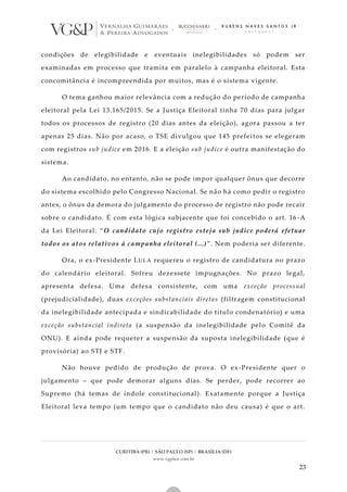 CURITIBA (PR) | SÃO PAULO (SP) | BRASÍLIA (DF)
www.vgplaw.com.br
23
condições de elegibilidade e eventuais inelegibilidades só podem ser
examinadas em processo que tramita em paralelo à campanha eleitoral. Esta
concomitância é incompreendida por muitos, mas é o sistema vigente.
O tema ganhou maior relevância com a redução do período de campanha
eleitoral pela Lei 13.165/2015. Se a Justiça Eleitoral tinha 70 dias para julgar
todos os processos de registro (20 dias antes da eleição), agora passou a ter
apenas 25 dias. Não por acaso, o TSE divulgou que 145 prefeitos se elegeram
com registros sub judice em 2016. E a eleição sub judice é outra manifestação do
sistema.
Ao candidato, no entanto, não se pode impor qualquer ônus que decorre
do sistema escolhido pelo Congresso Nacional. Se não há como pedir o registro
antes, o ônus da demora do julgamento do processo de registro não pode recair
sobre o candidato. É com esta lógica subjacente que foi concebido o art. 16 -A
da Lei Eleitoral: “O candidato cujo registro esteja sub judice poderá efetuar
todos os atos relativos à campanha eleitoral (...)”. Nem poderia ser diferente.
Ora, o ex-Presidente LULA requereu o registro de candidatura no prazo
do calendário eleitoral. Sofreu dezessete impugnações. No prazo legal,
apresenta defesa. Uma defesa consistente, com uma exceção processual
(prejudicialidade), duas exceções substanciais diretas (filtragem constitucional
da inelegibilidade antecipada e sindicabilidade do título condenatório) e uma
exceção substancial indireta (a suspensão da inelegibilidade pelo Comitê da
ONU). E ainda pode requerer a suspensão da suposta inelegibilidade (que é
provisória) ao STJ e STF.
Não houve pedido de produção de prova. O ex-Presidente quer o
julgamento – que pode demorar alguns dias. Se perder, pode recorrer ao
Supremo (há temas de índole constitucional). Exatamente porque a Justiça
Eleitoral leva tempo (um tempo que o candidato não deu causa) é que o art.
 