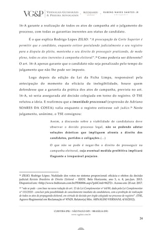 CURITIBA (PR) | SÃO PAULO (SP) | BRASÍLIA (DF)
www.vgplaw.com.br
24
16-A garante a realização de todos os atos de campanha até o julgamento do
processo, com todas as garantias inerentes aos status de candidato .
É o que explica Rodrigo Lopes ZILIO: “A preocupação da Corte Superior é
permitir que o candidato, enquanto estiver postulando judicialmente o seu registro
para a disputa do pleito, mantenha o seu direito de prosseguir praticando, de modo
pleno, todos os atos inerentes à campanha eleitoral”.28 Como poderia ser diferente?
O art. 16-A apenas garante que o candidato não seja penalizado pelo tempo do
julgamento que não lhe pode ser imposto.
Logo depois da edição da Lei da Ficha Limpa, responsável pela
antecipação do momento da eficácia da inelegibilidade, houve quem
defendesse que a garantia da prática dos atos de campanha, prevista no art.
16-A, só seria assegurada até decisão colegiada em torno do registro. O TSE
refutou a ideia. E reafirmou que a imunidade processual (expressão de Adriano
SOARES DA COSTA) valia enquanto o registro estivesse sub judice.29 Neste
julgamento, unânime, o TSE consignou:
Assim, a discussão sobre a viabilidade de candidatura deve
observar o devido processo legal, não se podendo adotar
soluções drásticas que impliquem afronta a direito dos
candidatos, partidos e coligações.(...)
O que não se pode é negar-lhe o direito de prosseguir na
campanha eleitoral, cuja eventual medida proibitiva implicará
flagrante e irreparável prejuízo.
28 ZILIO, Rodrigo López. Nulidade dos votos no sistema proporcional: eficácia e efeitos da decisão
judicial. Revista Brasileira de Direito Eleitoral – RBDE. Belo Horizonte, ano 5, n. 8, jan./jun. 2013.
Disponível em: <http://www.bidforum.com.br/PDI0006.aspx?pdiCntd=96272>. Acesso em: 20 out. 2017.
29 “não se pode - com base na nova redação do art. 15 da Lei Complementar nº 64/90, dada pela Lei Complementar
nº 135/2010 - concluir pela possibilidade de cancelamento imediato da candidatura, com a proibição de realização
de todos os atos de propaganda eleitoral, em virtude de decisão por órgão colegiado no processo de registro”. (TSE,
Agravo Regimental em Reclamação nº 87629, Relator(a) Min. ARNALDO VERSIANI, 4/10/2012).
 