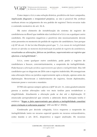 CURITIBA (PR) | SÃO PAULO (SP) | BRASÍLIA (DF)
www.vgplaw.com.br
25
Como impor a LULA uma solução drástica, proibitiva de fazer campanha,
implicando flagrante e irreparável prejuízo, se não é possível lhe atribuir
nenhum atraso no julgamento do seu pedido de registro? Seria esvaziar todo
o conteúdo normativo do art. 16-A.
Há outro elemento de instabilização do sistema de registro de
candidaturas no Brasil que também não é atribuível a LULA ou a qualquer outro
candidato. Os requisitos negativos e positivos não necessariamente devem
estar presentes no momento do pedido de registro de candidatura. Isso porque
o § 10º do art. 11 da Lei das Eleições prevê que “[...] as causas de inelegibilidade
devem ser aferidas no momento da formalização do pedido de registro da candidatura,
ressalvadas as alterações, fáticas ou jurídicas, supervenie ntes ao registro que
afastem a inelegibilidade”.
LULA, como qualquer outro candidato, pode pedir o registro de
candidatura e buscar, concomitantemente, a suspensão da inelegibilidade.
Pode buscar a alteração jurídica superveniente que afaste a inelegibili dade. Dos 145
candidatos que se elegeram em 2016 com o registro indeferido, 98 conseguiram
uma alteração fática ou jurídica superveniente após a eleição, apenas antes da
diplomação. Reverteram o indeferimento do registro, foram diplomados,
tomaram posse e exercem o mandato.
O TSE não apenas sempre aplicou o §10º do art. 11, como gradativamente
passou a aceitar alterações cada vez mais tardias para restabelecer a
elegibilidade. Atualmente a alteração pode se dar até a diplomação. O
enunciado jurisprudencial que orienta a admissão desta alteração tardia é
enfático: “Negar o fato superveniente que afasta a inelegibilidade constitui
grave violação à soberania popular” (ED em RO n° 29432).
Condenado por decisão colegiada, LULA requereu a suspensão da
inelegibilidade tanto no recurso especial quanto no recurso extraordinário ,
como manda o art. 26-C, dispositivo a seguir analisado. Os recursos
 