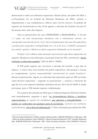 CURITIBA (PR) | SÃO PAULO (SP) | BRASÍLIA (DF)
www.vgplaw.com.br
26
demoraram a subir aos tribunais superiores. Diante disso, em julho de 2018, o
ex-Presidente foi ao Comitê de Direitos Humanos da ONU, relatou o
impedimento a sua candidatura e obteve uma interim measure. O pedido de
registro foi formalizado no dia 15 de agosto; a decisão do Comitê é do dia 17
do mesmo mês, dois dias depois.
Para os pareceristas do caso (PEREGRINO e MEZZAROBA), “a decisão
(...) pode, em uma interpretação harmônica com o ordenamento interno, ser
considerada como decisão do art. 26-C, da Lei Complementar 64,como alteração fática
e jurídica para suspender a inelegibilidade (art. 11, § 10, Lei n. 9.504/97), porquanto
seu caráter cautelar é idêntico ao efeito suspensivo alinhavado na lei nacional ”.
É dizer: LULA obteve uma alteração superveniente que deve repercutir no
registro. Desprezar esta alteração, na posição firme do TSE, constituiria “grave
violação à soberania popular” (ED em RO n° 29432).
O TSE pode reputar não vinculante a decisão do Comitê, o que não se
espera – é claro (isso será tratado em ponto específico). Até porque a recusa
ao cumprimento “gerará responsabilidade internacional do estado brasileiro”,
dizem os pareceristas. Agora, se a decisão não repercutir aqui no TSE na forma
como deveria repercutir – segundo os pareceristas –, renasce o interesse de
agir de LULA em requerer medidas cautelares do art. 26-C da LC 64/90. E ainda
em tempo, pois o TSE manda esperar a diplomação.
Foi a partir das eleições de 2014 que o Tribunal Superior Eleitoral firmou
este entendimento, segundo o qual “as circunstâncias fáticas e jurídicas
supervenientes ao registro de candidatura que afastem a inelegibilidade, (...)
podem ser conhecidas em qualquer grau de jurisdição, inclusive nas instâncias
extraordinárias, até a data da diplomação”30. Pela orientação prevalente do TSE,
30 Recurso Especial Eleitoral nº 12206, Acórdão, Relator(a) Min. ADMAR GONZAGA, Publicação: DJE
- Diário de justiça eletrônico, Data 15/08/2017, e Recurso Especial Eleitoral nº 7277, Acórdão, Relator(a)
Min. ADMAR GONZAGA, Publicação: DJE - Diário de justiça eletrônico, Data 15/08/2017 e Recurso
 