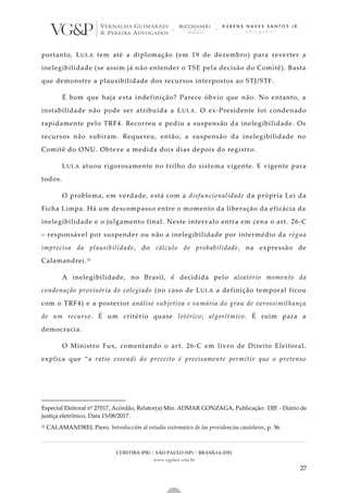 CURITIBA (PR) | SÃO PAULO (SP) | BRASÍLIA (DF)
www.vgplaw.com.br
27
portanto, LULA tem até a diplomação (em 19 de dezembro) para reverter a
inelegibilidade (se assim já não entender o TSE pela decisão do Comitê). Basta
que demonstre a plausibilidade dos recursos interpostos ao STJ/STF.
É bom que haja esta indefinição? Parece óbvio que não. No entanto, a
instabilidade não pode ser atribuída a LULA. O ex-Presidente foi condenado
rapidamente pelo TRF4. Recorreu e pediu a suspensão da inelegibilidade. Os
recursos não subiram. Requereu, então, a suspensão da inelegibilidade no
Comitê do ONU. Obteve a medida dois dias depois do registro.
LULA atuou rigorosamente no trilho do sistema vigente. E vigente para
todos.
O problema, em verdade, está com a disfuncionalidade da própria Lei da
Ficha Limpa. Há um descompasso entre o momento da liberação da eficácia da
inelegibilidade e o julgamento final. Neste intervalo entra em cena o art. 26-C
– responsável por suspender ou não a inelegibilidade por intermédio da régua
imprecisa da plausibilidade, do cálculo de probabilidade, na expressão de
Calamandrei.31
A inelegibilidade, no Brasil, é decidida pelo aleatório momento da
condenação provisória do colegiado (no caso de LULA a definição temporal ficou
com o TRF4) e a posterior análise subjetiva e sumária do grau de verossimilhança
de um recurso. É um critério quase lotérico; algorítmico. É ruim para a
democracia.
O Ministro Fux, comentando o art. 26-C em livro de Direito Eleitoral,
explica que “a ratio essendi do preceito é precisamente permitir que o pretenso
Especial Eleitoral nº 27017, Acórdão, Relator(a) Min. ADMAR GONZAGA, Publicação: DJE - Diário de
justiça eletrônico, Data 15/08/2017.
31 CALAMANDREI, Piero. Introducción al estudio sistematico de las providencias cautelares, p. 36.
 