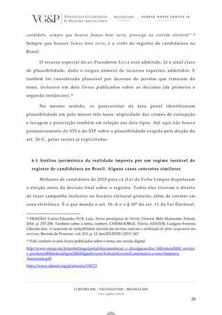 CURITIBA (PR) | SÃO PAULO (SP) | BRASÍLIA (DF)
www.vgplaw.com.br
28
candidato, sempre que houver fumus boni iuris, prossiga na corrida eleitoral ”.32
Sempre que houver fumus boni iuris; é a senha do registro de candidatura no
Brasil.
O recurso especial do ex-Presidente LULA está admitido. Já é sinal claro
de plausibilidade, dado o exíguo número de recursos especiais admitidos. E
também foi considerado plausível por dezenas de juristas que trataram do
tema, inclusive em dois livros publicados sobre as decisões (de primeira e
segunda instâncias).33
No mesmo sentido, os pareceristas da área penal identificaram
plausibilidade em pelo menos três teses: atipicidade dos crimes de corrupção
e lavagem e prescrição também em relação aos dois tipos. Até aqui não houve
pronunciamento do STJ e do STF sobre a plausibilidade exigida pela dicção do
art. 26-C, pelas razões já explicitadas.
6.1 Análise jurimétrica da realidade imposta por um regime instável de
registro de candidatura no Brasil. Alguns casos concretos similares
Milhares de candidatos de 2010 para cá (Lei da Ficha Limpa) disputaram
a eleição antes da decisão final sobre o registro. Todos eles tiveram o direito
de fazer campanha inclusive no horário eleitoral gratuito, além de constar em
urna eletrônica. É o que manda o art. 16-A e o § 10º do art. 11 da Lei Eleitoral,
32 FRAZÃO, Carlos Eduardo; FUX, Luiz. Novos paradigmas do Direito Eleitoral. Belo Horizonte: Fórum,
2016. p. 257-258. Também sobre o tema, conferir, CHEIM JORGE, Flávio; SANTOS, Ludgero Ferreira
Liberato dos. A suspensão da inelegibilidade advinda das decisões judiciais e atribuição de efeito suspensivo aos
recursos. Revista de Processo. vol. 215. p. 13. Jan/2013DTR2013367.
33 Vale conferir os dois livros publicados sobre o tema, em versão digital.
http://www.mpsp.mp.br/portal/page/portal/documentacao_e_divulgacao/doc_biblioteca/bibli_servico
s_produtos/BibliotecaDigital/BibDigitalLivros/TodosOsLivros/Comentarios-a-uma-Sentenca-
Anunciada.pdf
https://www.alainet.org/pt/articulo/194715
 