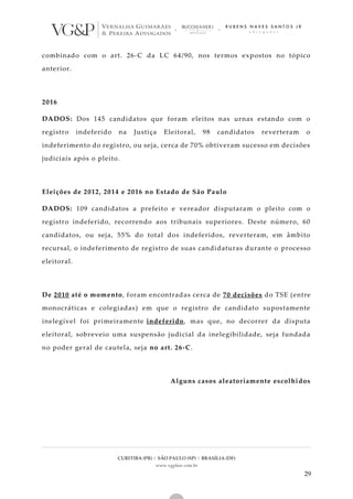 CURITIBA (PR) | SÃO PAULO (SP) | BRASÍLIA (DF)
www.vgplaw.com.br
29
combinado com o art. 26-C da LC 64/90, nos termos expostos no tópico
anterior.
2016
DADOS: Dos 145 candidatos que foram eleitos nas urnas estando com o
registro indeferido na Justiça Eleitoral, 98 candidatos reverteram o
indeferimento do registro, ou seja, cerca de 70% obtiveram sucesso em decisões
judiciais após o pleito.
Eleições de 2012, 2014 e 2016 no Estado de São Paulo
DADOS: 109 candidatos a prefeito e vereador disputaram o pleito com o
registro indeferido, recorrendo aos tribunais superiores. Deste número, 60
candidatos, ou seja, 55% do total dos indeferidos, reverteram, em âmbito
recursal, o indeferimento de registro de suas candidaturas durante o processo
eleitoral.
De 2010 até o momento, foram encontradas cerca de 70 decisões do TSE (entre
monocráticas e colegiadas) em que o registro de candidato supostamente
inelegível foi primeiramente indeferido, mas que, no decorrer da disputa
eleitoral, sobreveio uma suspensão judicial da inelegibilidade, seja fundada
no poder geral de cautela, seja no art. 26-C.
Alguns casos aleatoriamente escolhidos
 