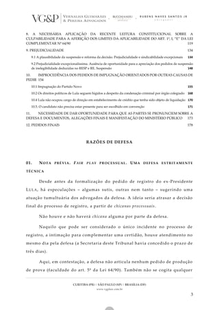 CURITIBA (PR) | SÃO PAULO (SP) | BRASÍLIA (DF)
www.vgplaw.com.br
3
8. A NECESSÁRIA APLICAÇÃO DA RECENTE LEITURA CONSTITUCIONAL SOBRE A
CULPABILIDADE PARA A AFERIÇÃO DOS LIMITES DA APLICABILIDADE DO ART. 1º, I, “E” DA LEI
COMPLEMENTAR Nº 64/90 119
9. PREJUDICIALIDADE 134
9.1 A plausibilidade da suspensão e reforma da decisão. Prejudicialidade e sindicabilidade excepcionais 134
9.2 Prejudicialidade excepcionalíssima. Ausência de oportunidade para a apreciação dos pedidos de suspensão
de inelegibilidade deduzidas no RESP e RE. Suspensão 148
10. IMPROCEDÊNCIA DOS PEDIDOS DE IMPUGNAÇÃO ORIENTADOS POR OUTRAS CAUSAS DE
PEDIR 154
10.1 Impugnação do Partido Novo 155
10.2 Os direitos políticos de Lula seguem hígidos a despeito da condenação criminal por órgão colegiado 168
10.4 Lula não ocupou cargo de direção em estabelecimento de crédito que tenha sido objeto de liquidação 170
10.5. O candidato não precisa estar presente para ser escolhido em convenção 171
11. NECESSIDADE DE DAR OPORTUNIDADE PARA QUE AS PARTES SE PRONUNCIEM SOBRE A
DEFESA E DOCUMENTOS, ALEGAÇÕES FINAIS E MANIFESTAÇÃO DO MINISTÉRIO PÚBLICO 173
12. PEDIDOS FINAIS 178
RAZÕES DE DEFESA
01. NOTA PRÉVIA. FAIR PLAY PROCESSUAL. UMA DEFESA ESTRITAMENTE
TÉCNICA
Desde antes da formalização do pedido de registro do ex-Presidente
LULA, há especulações – algumas sutis, outras nem tanto – sugerindo uma
atuação tumultuária dos advogados da defesa. A ideia seria atrasar a decisão
final do processo de registro, a partir de chicanas processuais.
Não houve e não haverá chicana alguma por parte da defesa.
Naquilo que pode ser considerado o único incidente no processo de
registro, a intimação para complementar uma certidão, houve atendimento no
mesmo dia pela defesa (a Secretaria deste Tribunal havia concedido o prazo de
três dias).
Aqui, em contestação, a defesa não articula nenhum pedido de produção
de prova (faculdade do art. 5º da Lei 64/90). Também não se cogita qualquer
 