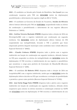 CURITIBA (PR) | SÃO PAULO (SP) | BRASÍLIA (DF)
www.vgplaw.com.br
30
2010 – O candidato ao Senado pelo Estado de Rondônia, Ivo Cassol teve sua
condenação suspensa pelo TSE em 19/11/2008 (antes da diplomação)
possibilitando o deferimento do registro (AgR em RO nº 91145).
2014 – O candidato ao Governo do Estado do Tocantins, Ataídes de Oliveira
obteve liminar deferida pelo TSE em 31/07/2014, suspendendo todos os efeitos
da condenação e possibilitando o deferimento de seu registro (Recurso
Ordinário n.º 26810).
2016 – Galileu Teixeira Machado (PMDB) disputou toda a eleição de 2016 em
Divinópolis/MG com o registro indeferido por condenação em segunda
instância. Em 06/12/2016 (antes de diplomação) obteve liminar do STJ
suspendendo sua inelegibilidade, levando o TSE a permitir que fosse
empossado prefeito daquele município como candidato mais votado (Recurso
Especial Eleitoral n° 28462).
2016 – Claudio Linhares (PMDB) disputou todo o pleito com o registro
indeferido em função de condenação em segunda instância, obtendo liminar
no STJ para suspender os efeitos da inelegibilidade em 14/12/2016 (antes da
diplomação). O TSE reverteu o indeferimento de seu registro e possibilitou
que assumisse o cargo para prefeito de Conceição de Macabu/RJ (Recurso
Especial Eleitoral n° 6288).
2016 – O candidato Zé Roberto (PSC) disputou toda a eleição de 2016 em
Leopoldina/MG com o registro indeferido, sendo que em 06/12/2016 (antes da
diplomação) obteve decisão no STJ que reconheceu a extinção da punibilidade
e permitiu a posse como prefeito (Recurso Especial Eleitoral nº 51342).
2016 - José Salim Haggi Neto (PMDB) disputou todo o pleito com o registro
indeferido em função de condenação em segunda instância, obtendo efeito
suspensivo para afastar os efeitos inerentes à condenação criminal no TJ/PR
em 17/11/2016 (antes da diplomação). O TSE reverteu o indeferimento de seu
 