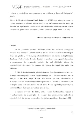 CURITIBA (PR) | SÃO PAULO (SP) | BRASÍLIA (DF)
www.vgplaw.com.br
31
registro e possibilitou que assumisse o cargo (Recurso Especial Eleitoral nº
6338).
2018 – O Deputado Federal José Rodrigues (PSD), que cumpria pena em
regime semiaberto, obteve liminar do STJ em 14/08/2018 (um dia antes de
encerrar os registros de candidatura) para suspender todos os efeitos de sua
condenação, permitindo sua candidatura à reeleição. (AgR no HC 454.580)
Outros três casos ainda mais emblemáticos
Caso 01
Em 2012, Romário Vieira da Rocha foi candidato à reeleição ao cargo de
Prefeito pela cidade de Corumbaíba/GO. Estava condenado criminalmente por
órgão colegiado e, por isso, supostamente incurso na mesma inelegibilidade
da alínea “e”. Contra tal decisão, Romário interpôs recurso especial. Sustentou
a necessidade de suspensão cautelar da inelegibilidade, diante da
plausibilidade das teses do recurso. O registro foi indeferido pelo Juiz
eleitoral.
O TRE de Goiás manteve o indeferimento. Com fundamento no art. 16 -
A, seguiu em campanha. Em 06 de setembro de 2012, faltando um mês para a
eleição, o Ministro Jorge Mussi, atualmente no TSE, reconheceu a
plausibilidade do recurso especial interposto ao STJ e deferiu a suspensão da
inelegibilidade com fundamento no art. 26-C. A tese reputada plausível pelo
Ministro Mussi dizia com a eventual prescrição.
O recuso especial de LULA, entre outros fundamentos, requer o
reconhecimento da prescrição. O parecer dos criminalistas defende a
plausibilidade da tese da prescrição à luz da jurisprudência do próprio STJ.
 