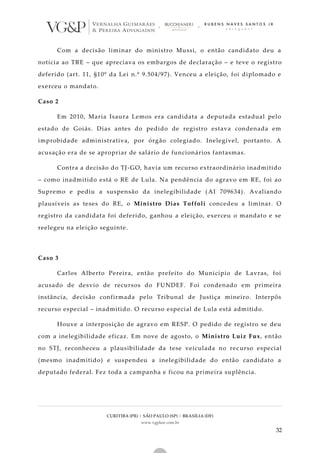 CURITIBA (PR) | SÃO PAULO (SP) | BRASÍLIA (DF)
www.vgplaw.com.br
32
Com a decisão liminar do ministro Mussi, o então candidato deu a
notícia ao TRE – que apreciava os embargos de declaração – e teve o registro
deferido (art. 11, §10º da Lei n.º 9.504/97). Venceu a eleição, foi diplomado e
exerceu o mandato.
Caso 2
Em 2010, Maria Isaura Lemos era candidata a deputada estadual pelo
estado de Goiás. Dias antes do pedido de registro estava condenada em
improbidade administrativa, por órgão colegiado. Inelegível, portanto. A
acusação era de se apropriar de salário de funcionários fantasmas.
Contra a decisão do TJ-GO, havia um recurso extraordinário inadmitido
– como inadmitido está o RE de Lula. Na pendência do agravo em RE, foi ao
Supremo e pediu a suspensão da inelegibilidade (AI 709634). Avaliando
plausíveis as teses do RE, o Ministro Dias Toffoli concedeu a liminar. O
registro da candidata foi deferido, ganhou a eleição, exerceu o mandato e se
reelegeu na eleição seguinte.
Caso 3
Carlos Alberto Pereira, então prefeito do Município de Lavras, foi
acusado de desvio de recursos do FUNDEF. Foi condenado em primeira
instância, decisão confirmada pelo Tribunal de Justiça mineiro. Interpôs
recurso especial – inadmitido. O recurso especial de Lula está admitido.
Houve a interposição de agravo em RESP. O pedido de registro se deu
com a inelegibilidade eficaz. Em nove de agosto, o Ministro Luiz Fux, então
no STJ, reconheceu a plausibilidade da tese veiculada no rec urso especial
(mesmo inadmitido) e suspendeu a inelegibilidade do então candidato a
deputado federal. Fez toda a campanha e ficou na primeira suplência.
 