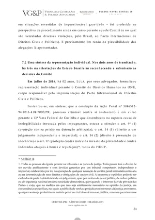 CURITIBA (PR) | SÃO PAULO (SP) | BRASÍLIA (DF)
www.vgplaw.com.br
34
em situações revestidas de inquestionável gravidade – foi proferida na
perspectiva de procedimento ainda em curso perante aquele Comitê (e n o qual
são veiculadas diversas violações, pelo Brasil, ao Pacto Internacional de
Direitos Civis e Políticos). E precisamente em razão da plausibilidade das
alegações lá apresentadas.
7.2 Uma síntese da representação individual. Nos dois anos de tramitaçã o,
há três manifestações do Estado brasileiro reconhecendo a submissão às
decisões do Comitê
Em julho de 2016, há 02 anos, LULA, por seus advogados, formalizou
representação individual perante o Comitê de Direitos Humanos na ONU,
corpo responsável pela implementação do Pacto Internacional de Direitos
Civis e Políticos.
Sustentou-se, em síntese, que a condução da Ação Penal nº 5046512-
94.2016.4.04.7000/PR, processo criminal contra si instaurado e em curso
perante a 13ª Vara Federal de Curitiba e que desembocou na suposta causa de
inelegibilidade invocada pelos impugnantes, estava a ofender o art. 9º (1)
(proteção contra prisão ou detenção arbitrária); o art. 14 (1) (direito a um
julgamento independente e imparcial); o art. 14 (2) (direito à presunção de
inocência) e o art. 17 (proteção contra indevida invasão da privacidade e contra
indevidos ataques à honra e reputação)34, todos do PIDCP.
34 ARTIGO 14
1. Todas as pessoas são iguais perante os tribunais e as cortes de justiça. Toda pessoa terá o direito de
ser ouvida publicamente e com devidas garantias por um tribunal competente, independente e
imparcial, estabelecido por lei, na apuração de qualquer acusação de caráter penal formulada contra ela
ou na determinação de seus direitos e obrigações de caráter civil. A imprensa e o público poderão ser
excluídos de parte da totalidade de um julgamento, quer por motivo de moral pública, de ordem pública
ou de segurança nacional em uma sociedade democrática, quer quando o interesse da vida privada das
Partes o exija, que na medida em que isso seja estritamente necessário na opinião da justiça, em
circunstâncias específicas, nas quais a publicidade venha a prejudicar os interesses da justiça; entretanto,
qualquer sentença proferida em matéria penal ou civil deverá torna-se pública, a menos que o interesse
 