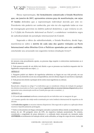 CURITIBA (PR) | SÃO PAULO (SP) | BRASÍLIA (DF)
www.vgplaw.com.br
35
Dessa representação, foi formalmente comunicado o Estado Brasileiro
que, em janeiro de 2017, apresentou extensa peça de manifestação, em cujas
57 laudas defendeu que a representação individual movida por este ex-
Presidente não poderia ser conhecida, por não ter ele esgotado todas as vias
de irresignação previstas no âmbito judicial doméstico, o que violaria os art.
2 e 5 (2)(b) do Protocolo Adicional ao Pacto35, a estabelecer verdadeira regra
de subsidiariedade da jurisdição internacional do Comitê.
Superado o óbice da subsidiariedade, o Estado Brasileiro, desde logo,
manifestou-se sobre o mérito de cada uma das quatro violações ao Pacto
Internacional sobre Direitos Civis e Políticos apontadas por este candidato ,
concluindo seu arrazoado nos seguintes termos (tradução livre)36:
de menores exija procedimento oposto, ou processo diga respeito à controvérsia matrimoniais ou à
tutela de menores.
2. Toda pessoa acusada de um delito terá direito a que se presuma sua inocência enquanto não for
legalmente comprovada sua culpa (....).
ARTIGO 17
1. Ninguém poderá ser objetivo de ingerências arbitrárias ou ilegais em sua vida privada, em sua
família, em seu domicílio ou em sua correspondência, nem de ofensas ilegais às suas honra e reputação.
2. Toda pessoa terá direito à proteção da lei contra essas ingerências ou ofensas.
35 ARTIGO 2º
Ressalvado o disposto no artigo 1º os indivíduos que se considerem vítimas da violação de qualquer
dos direitos enunciados no Pacto e que tenham esgotado todos os recursos internos disponíveis podem
apresentar uma comunicação escrita ao Comitê para que este a examine (...).
ARTIGO 5º (...)
2. O Comitê não examinará nenhuma comunicação de um indivíduo sem se assegurar de que:
a) A mesma questão não esteja sendo examinada por outra instância internacional de inquérito ou de
decisão;
b) O indivíduo esgotou os recursos internos disponíveis. Esta regra não se aplica se a aplicação desses
recursos é injustificadamente prolongada.
36 Todos os documentos em língua estrangeira anexados à presente defesa estarão acompanhados, nos
termos do art. 192 parágrafo único do CPC, da respectiva tradução juramentada. No entanto,
considerada a exiguidade do prazo defensivo e a confecção deste arrazoado em momento ainda
ANTERIOR ao recebimento da tradução oficial, serão utilizadas, ao longo do corpo do texto, traduções
 