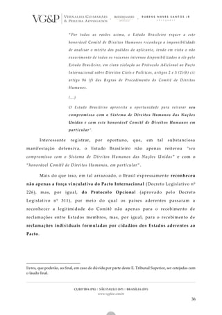 CURITIBA (PR) | SÃO PAULO (SP) | BRASÍLIA (DF)
www.vgplaw.com.br
36
“Por todas as razões acima, o Estado Brasileiro requer a este
honorável Comitê de Direitos Humanos reconhe ça a impossibilidade
de analisar o mérito dos pedidos do aplicante, tendo em vista o não
exaurimento de todos os recursos internos disponibilizados a ele pelo
Estado Brasileiro, em clara violação ao Protocolo Adicional ao Pacto
Internacional sobre Direitos Civis e Políticos, artigos 2 e 5 (2)(b) c/c
artigo 96 (f) das Regras de Procedimento do Comitê de Direitos
Humanos.
(...)
O Estado Brasileiro aproveita a oportunidade para reiterar seu
compromisso com o Sistema de Direitos Humanos das Nações
Unidas e com este honorável Comitê de Direitos Humanos em
particular”.
Interessante registrar, por oportuno, que, em tal substanciosa
manifestação defensiva, o Estado Brasileiro não apenas reiterou “seu
compromisso com o Sistema de Direitos Humanos das Nações Unidas ” e com o
“honorável Comitê de Direitos Humanos, em particular”.
Mais do que isso, em tal arrazoado, o Brasil expressamente reconheceu
não apenas a força vinculativa do Pacto Internacional (Decreto Legislativo nº
226), mas, por igual, do Protocolo Opcional (aprovado pelo Decreto
Legislativo nº 311), por meio do qual os países aderentes passaram a
reconhecer a legitimidade do Comitê não apenas para o recebimento de
reclamações entre Estados membros, mas, por igual, para o recebimento de
reclamações individuais formuladas por cidadãos dos Estados aderentes ao
Pacto.
livres, que poderão, ao final, em caso de dúvida por parte deste E. Tribunal Superior, ser cotejadas com
o laudo final.
 