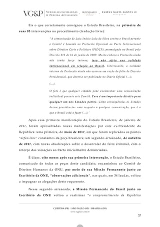 CURITIBA (PR) | SÃO PAULO (SP) | BRASÍLIA (DF)
www.vgplaw.com.br
37
Eis o que corretamente consignou o Estado Brasileiro, na primeira de
suas 03 intervenções no procedimento (tradução livre):
“A comunicação de Luiz Inácio Lula da Silva contra o Brasil perante
o Comitê é baseada no Protocolo Opcional ao Pacto Internacional
sobre Direitos Civis e Políticos (PIDCP), promulgado no Brasil pelo
Decreto 311 de 16 de junho de 2009. Muito embora o Protocolo ainda
não tenha força interna, isso não afeta sua validade
internacional em relação ao Brasil. Interessante, a validade
interna do Protocolo ainda não ocorreu em razão da falta de Decreto
Presidencial, que deveria ser publicado no Diário Oficial (...).
(...).
O fato é que qualquer cidadão pode encaminhar uma comunicação
individual perante este Comitê. Esse é um importante direito para
qualquer um nos Estados partes. Como consequência, os Estados
devem providenciar uma resposta a qualquer comunicação, que é o
que o Brasil está a fazer (...).”
Após essa primeira manifestação do Estado Brasileiro, de janeiro de
2017, foram apresentadas novas manifestações por este ex-Presidente da
República: uma primeira, de maio de 2017, em que foram replicados os pontos
“defensivos” constantes da peça brasileira; um segundo arrazoado, de outubro
de 2017, com novas atualizações sobre o desenrolar do feito criminal, com o
reforço das violações ao Pacto inicialmente denunciadas.
É dizer, oito meses após sua primeira intervenção, o Estado Brasileiro,
comunicado de todas as peças deste candidato, encaminhou ao Comitê de
Direitos Humanos da ONU, por meio de sua Missão Permanente junto ao
Escritório da ONU, “observações adicionais”, nas quais, em 34 laudas, voltou
a impugnar as alegações deste requerente.
Nesse segundo arrazoado, a Missão Permanente do Brasil junto ao
Escritório da ONU voltou a reafirmar “o comprometimento da República
 