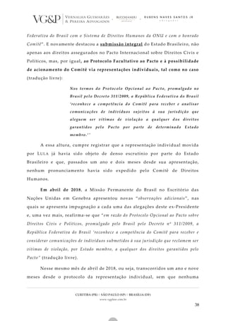 CURITIBA (PR) | SÃO PAULO (SP) | BRASÍLIA (DF)
www.vgplaw.com.br
38
Federativa do Brasil com o Sistema de Direitos Humanos da ONU e com o honrado
Comitê”. E novamente destacou a submissão integral do Estado Brasileiro, não
apenas aos direitos assegurados no Pacto Internacional sobre Direitos Civis e
Políticos, mas, por igual, ao Protocolo Facultativo ao Pacto e à possibilidade
de acionamento do Comitê via representações individuais, tal como no caso
(tradução livre):
Nos termos do Protocolo Opcional ao Pacto, promulgado no
Brasil pelo Decreto 311/2009, a República Federativa do Brasil
‘reconhece a competência do Comitê para receber e analisar
comunicações de indivíduos sujeitos à sua jurisdição que
aleguem ser vítimas de violação a qualquer d os direitos
garantidos pelo Pacto por parte de determinado Estado
membro.’”
A essa altura, cumpre registrar que a representação individual movida
por LULA já havia sido objeto de denso escrutínio por parte do Estado
Brasileiro e que, passados um ano e dois meses desde sua apresentação,
nenhum pronunciamento havia sido expedido pelo Comitê de Direitos
Humanos.
Em abril de 2018, a Missão Permanente do Brasil no Escritório das
Nações Unidas em Genebra apresentou novas “observações adicionais”, nas
quais se apresenta impugnação a cada uma das alegações deste ex-Presidente
e, uma vez mais, reafirma-se que “em razão do Protocolo Opcional ao Pacto sobre
Direitos Civis e Políticos, promulgado pelo Brasil pelo Decreto nº 311/2009, a
República Federativa do Brasil ‘reconhece a competência do Comitê para receber e
considerar comunicações de indivíduos submetidos à sua jurisdição que reclamem ser
vítimas de violação, por Estado membro, a qualquer dos direitos garantidos pelo
Pacto” (tradução livre).
Nesse mesmo mês de abril de 2018, ou seja, transcorridos um ano e nove
meses desde o protocolo da representação individual, sem que nenhuma
 