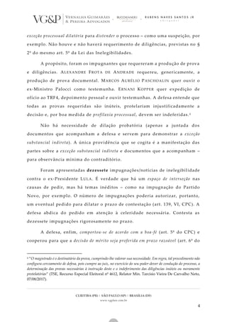 CURITIBA (PR) | SÃO PAULO (SP) | BRASÍLIA (DF)
www.vgplaw.com.br
4
exceção processual dilatória para distender o processo – como uma suspeição, por
exemplo. Não houve e não haverá requerimento de diligências, previstas no §
2º do mesmo art. 5º da Lei das Inelegibilidades.
A propósito, foram os impugnantes que requereram a produção de prova
e diligências. ALEXANDRE FROTA DE ANDRADE requereu, genericamente, a
produção de prova documental. MARCOS AURÉLIO PASCHOALIN quer ouvir o
ex-Ministro Palocci como testemunha. ERNANI KOPPER quer expedição de
ofício ao TRF4, depoimento pessoal e ouvir testemunhas. A defesa entende que
todas as provas requeridas são inúteis, protelariam injustificadamente a
decisão e, por boa medida de profilaxia processual, devem ser indeferidas.4
Não há necessidade de dilação probatória (apenas a juntada dos
documentos que acompanham a defesa e servem para demonstrar a exceção
substancial indireta). A única providência que se cogita é a manifestação das
partes sobre a exceção substancial indireta e documentos que a acompanham –
para observância mínima do contraditório.
Foram apresentadas dezessete impugnações/notícias de inelegibilidade
contra o ex-Presidente LULA. É verdade que há um espaço de interseção nas
causas de pedir, mas há temas inéditos – como na impugnação do Partido
Novo, por exemplo. O número de impugnações poderia autorizar, portanto,
um eventual pedido para dilatar o prazo de contestação (art. 139, VI, CPC). A
defesa abdica do pedido em atenção à celeridade necessária. Contesta as
dezessete impugnações rigorosamente no prazo.
A defesa, enfim, comportou-se de acordo com a boa-fé (art. 5º do CPC) e
cooperou para que a decisão de mérito seja proferida em prazo razoável (art. 6º do
4 “O magistrado é o destinatário da prova, cumprindo-lhe valorar sua necessidade. Em regra, tal procedimento não
configura cerceamento de defesa, pois cumpre ao juiz, no exercício do seu poder-dever de condução do processo, a
determinação das provas necessárias à instrução deste e o indeferimento das diligências inúteis ou meramente
protelatórias” (TSE, Recurso Especial Eleitoral nº 4612, Relator Min. Tarcísio Vieira De Carvalho Neto,
07/08/2017).
 
