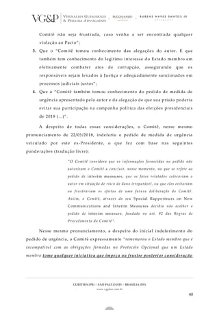 CURITIBA (PR) | SÃO PAULO (SP) | BRASÍLIA (DF)
www.vgplaw.com.br
40
Comitê não seja frustrada, caso venha a ser encontrada qualquer
violação ao Pacto”;
3. Que o “Comitê tomou conhecimento das alegações do autor. E que
também tem conhecimento do legítimo interesse do Estado membro em
efetivamente combater atos de corrupção, assegurando que os
responsáveis sejam levados à Justiça e adequadamente sancionados em
processos judiciais justos”;
4. Que o “Comitê também tomou conhecimento do pedido de medida de
urgência apresentado pelo autor e da alegação de que sua prisão poderia
evitar sua participação na campanha política das eleições presidenciais
de 2018 (...)”.
A despeito de todas essas considerações, o Comitê, nesse mesmo
pronunciamento de 22/05/2018, indeferiu o pedido de medida de urgência
veiculado por este ex-Presidente, o que fez com base nas seguintes
ponderações (tradução livre):
“O Comitê considera que as informações fornecidas no pedido não
autorizam o Comitê a concluir, nesse momento, no que se refere ao
pedido de interim measures, que os fatos relatados colocariam o
autor em situação de risco de dano irreparável, ou que eles evitariam
ou frustrariam os efeitos de uma futura deliberação do Comitê.
Assim, o Comitê, através do seu Special Rapporteurs on New
Communications and Interim Measures decidiu não acolher o
pedido de interim measure, fundado no art. 92 das Regras de
Procedimento do Comitê”.
Nesse mesmo pronunciamento, a despeito do inicial indeferimento do
pedido de urgência, o Comitê expressamente “rememorou o Estado membro que é
incompatível com as obrigações firmadas no Protocolo Opcional que um Estado
membro tome qualquer iniciativa que impeça ou frustre posterior consideração
 