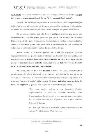 CURITIBA (PR) | SÃO PAULO (SP) | BRASÍLIA (DF)
www.vgplaw.com.br
41
do Comitê sobre uma comunicação em que se alega violação ao Pacto, ou que
interprete suas considerações de forma fútil e desvestida de valor”.
Por fim, o Comitê optou por reunir a admissibilidade da representação
individual e suas alegações de mérito para uma análise conjunta, tendo, ainda,
intimado o Estado Brasileiro para nova manifestação, no prazo de 06 meses.
De se ver, portanto, que não houve qualquer atuação que pos sa ser
indevidamente tachada como açodada por parte do Comitê de Direitos
Humanos da ONU, que apenas emitiu pronunciamento sobre as manifestações
deste ex-Presidente quase dois anos após o ajuizamento de sua reclamação
individual e após três manifestações do Estado Brasileiro.
Ainda assim, o primeiro pedido de tutela de urgência (pedido
excepcionalíssimo na prática jurisprudencial do Comitê) foi indeferido, não
sem que antes o Estado Brasileiro fosse alertado da total ilegitimidade de
qualquer comportamento voltado a esvaziar futuras deliberações do Comitê
ou a vulgarizar e diminuir sua importância.
Pois bem, em 22 de julho de 2018 a defesa de LULA, considerada a
proximidade do pleito eleitoral, a persistente indefinição de sua situação
jurídica, as limitações a seu direito fundamental de participação política e o
risco sua “desqualificação” pela Justiça Eleitoral, veiculou novo pedido de
tutela de urgência, o que fez nos seguintes termos (tradução livre):
“Por essas razões, pede-se a este honorável Comitê,
respeitosamente, a título de ‘interim measure’, uma
determinação ao Estado membro, para que, até que as apelações
de Lula sejam decidias pela Suprema Corte e pelo Superior
Tribunal de Justiça:
a) Ele seja libertado e permitido a fazer campanha para as
eleições Presidenciais de 07 de outubro;
 
