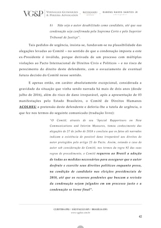 CURITIBA (PR) | SÃO PAULO (SP) | BRASÍLIA (DF)
www.vgplaw.com.br
42
b) Não seja o autor desabilitado como candidato, até que sua
condenação seja confirmada pela Suprema Corte e pelo Superior
Tribunal de Justiça”.
Tais pedidos de urgência, insista-se, fundavam-se na plausibilidade das
alegações levadas ao Comitê – no sentido de que a condenação imposta a este
ex-Presidente é inválida, porque derivada de um processo com múltiplas
violações ao Pacto Internacional de Direitos Civis e Políticos – e no risco de
perecimento do direito deste defendente, com o esvaziamento de eventual
futura decisão do Comitê nesse sentido.
E apenas então, em caráter absolutamente excepcional, considerada a
gravidade da situação que vinha sendo narrada há mais de dois anos (desde
julho de 2016), além do risco de dano irreparável, após a apresentação de 03
manifestações pelo Estado Brasileiro, o Comitê de Direitos Humanos
ACOLHEU a pretensão deste defendente e deferiu-lhe a tutela de urgência, o
que fez nos termos do seguinte comunicado (tradução livre):
“O Comitê, através de seu ‘Special Rapporteurs on New
Communications and Interim Measures, tomou conhecimento das
alegações de 27 de julho de 2018 e concluiu que os fatos ali narrados
indicam a existência de possível dano irreparável aos direitos do
autor protegidos pelo artigo 25 do Pacto. Assim, estando o caso do
autor sob consideração do Comitê, nos termos da regra 92 das suas
regras de procedimento, o Comitê requereu ao Brasil a adoção
de todas as medidas necessárias para assegurar que o autor
desfrute e exercite seus direitos políticos enquanto preso,
na condição de candidato nas eleições presidenciais de
2018, até que os recursos pendentes que buscam a revisão
da condenação sejam julgados em um processo justo e a
condenação se torne final”.
 