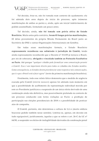 CURITIBA (PR) | SÃO PAULO (SP) | BRASÍLIA (DF)
www.vgplaw.com.br
43
Tal decisão, frise-se, não foi tomada num contexto de açodamento: ela
foi adotada dois anos depois do início do processo, após inúmeras
manifestações de ambas as partes e, ainda, após um inicial indeferimento de
pedido assemelhado, formulado um pouco antes.
Tal decisão, ainda, não foi tomada sem prévia oitiva do Estado
Brasileiro. Muito antes pelo contrário, foram 03 longas prévias manifestações,
02 delas provenientes da própria Missão Permanente do Brasil junto ao
Escritório da ONU e outras Organizações Internacionais em Genebra.
Em todas essas manifestações formais, o Estado Brasileiro
expressamente reconheceu sua submissão à jurisdição do Comitê, tendo
ainda expressamente reconhecido que o Decreto nº 311/09 já tornava o Brasil,
por ato de soberania, obrigado e vinculado também ao Protocolo Facultativo
ao Pacto. Até porque “qualquer cidadão pode formalizar uma comunicação perante
o Comitê. Esse é um importante direito para todos os cidadãos dos Estados membro.
Como consequência, os Estados devem providenciar uma resposta a tais comunic ações,
que é o que o Brasil está a fazer agora” (texto da primeira manifestação brasileira).
Finalmente, todo esse relato fático demonstra que a medida de urgência
exarada pelo Comitê (interim measure) apenas foi adotada num momento em
que a possibilidade de acolhimento da representação individual movida por
este ex-Presidente justificava a suspensão de um único efeito derivado de uma
condenação ainda não definitiva, mas possivelmente prolatada no contexto de
um processo conduzido com fortes violações ao Pacto: a proibição de
participação nas eleições presidenciais de 2018 e a possibilidade de praticar
atos de campanha.
O Comitê, portanto, não determinou a soltura de LULA (muito embora
houvesse pedido também nesse sentido). Limitou-se, apenas, em decisão em
tudo equiparável, juridicamente, àquelas a que se refere o art. 26 -C da LC nº
64/90, a suspender os efeitos de inelegibilidade derivados da condenação penal
 