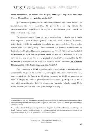 CURITIBA (PR) | SÃO PAULO (SP) | BRASÍLIA (DF)
www.vgplaw.com.br
45
vezes, sem falar na primeira defesa dirigida à ONU pela República Brasileira
(foram 03 manifestações prévias, portanto)39.
Igualmente surpreendente a claríssima pretensão, constante da nota, de
esvaziamento da força decisória, da gravidade e da importância da
excepcionalíssima providência de urgência determinada pelo Comitê de
Direitos Humanos da ONU.
Tal comportamento falece no cumprimento da advertência q ue já havia
sido expedida pelo Comitê, quando indeferiu, num primeiro momento,
antecedente pedido de urgência formulado por este candidato. Na ocasião,
aquele relevante “treaty body”, parte essencial do Sistema Internacional de
Proteção dos Direitos Humanos, expressamente “recalled the State party that it
is incompatible with the obligations under the Optional Protocol for a State
party to take any action that would prevent or frustrate consideration by the
Committe of a communication alleging a violation of the Convenant, or to render
the expression of its Views nugatory and futile”.40
Essa, portanto, a REAL cronologia do procedimento internacional que
desembocou na grave, na excepcional, na respeitabilíssima “ interim measure”,
que, proveniente do Comitê de Direitos Humanos da ONU, determinou ao
Brasil a adoção de todas as providências necessárias à participação de LULA
nas eleições presidenciais de 2018, sob pena de flagrante violação ao art. 25 do
Pacto, norma que, como se sabe, possui força supralegal.
39 Muito embora não seja competência da Justiça Eleitoral discutir se o Estado brasileiro tomou ou não
conhecimento prévio da comunicação enviado pelo ex-Presidente, utiliza-se a informação como reforço
da tese defensiva.
40 “Advertiu ao Estado Parte que é incompatível com as obrigações decorrentes do Protocolo Facultativo que um
Estado Parte tome qualquer medida que impeça ou frustre a consideração pelo Comité de uma comunicação em que
alegada uma violação do pacto, ou que torne sua decisão inócua e fútil ”.
 