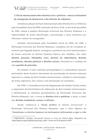 CURITIBA (PR) | SÃO PAULO (SP) | BRASÍLIA (DF)
www.vgplaw.com.br
46
7.3 Pacto internacional sobre direitos civis e políticos – marco civilizatório
de consagração da democracia e dos direitos de cidadania.
A histórica adoção do Pacto Internacional sobre Direitos Civis e Políticos
pela Assembleia Geral da ONU realizada em Nova York, no dia 16 de dezembro
de 1966, remete à própria Declaração Universal dos Direitos Humanos e à
imperiosidade de maior densificação, concretização e força normativa aos
altíssimos valores ali consagrados.
Adotada anteriormente pela Assembleia Geral da ONU em 1948, a
Declaração Universal dos Direitos Humanos, verdadeiro ato de civilidade no
contexto pós Segunda Guerra, consagrou e positivou em nível internacional e
de forma universal os direitos humanos básicos dos cidadãos, tais como
direitos pessoais, liberdades civis, direitos de subsistência, direitos
econômicos, direitos políticos e direitos sociais, elevando-os à condição de
uma questão de princípio.
No entanto, o forte conteúdo principiológico e a contundente natureza
declaratória desse histórico documento de proclamação de direitos tornaram
impositiva a edição de dois tratados internacionais, voltados à concretização,
de forma impositiva, dos valores e das declarações ali constantes.
Em 195241, a Assembleia Geral da Organização das Nações Unidas tomou
a importante decisão histórica de elaboração de dois tratados internacionais,
a densificarem as cláusulas proclamatórias da Declaração Universal dos
Direitos Humanos: um, a versar os direitos civis e políticos, e outro, a tratar
dos direitos econômicos, sociais e culturais.
Assim, conferiu-se a “forma jurídica de diploma internacional” à
Declaração Universal dos Direitos Humanos, com o claro objetivo de
“transformar os direitos humanos em instrumento efetivamente a reger a vida
41 TOMUSCHAT, Christian. International Covenant on Civil and Political Rights. Disponível em:
<http://legal.un.org/avl/pdf/ha/iccpr/iccpr_e.pdf>. Acesso em 23 de agosto de 2018.
 