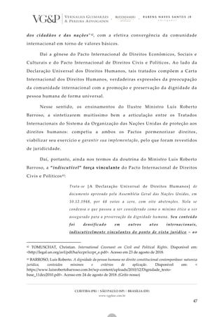 CURITIBA (PR) | SÃO PAULO (SP) | BRASÍLIA (DF)
www.vgplaw.com.br
47
dos cidadãos e das nações”42, com a efetiva convergência da comunidade
internacional em torno de valores básicos.
Daí a gênese do Pacto Internacional de Direitos Econômicos, Sociais e
Culturais e do Pacto Internacional de Direitos Civis e Políticos . Ao lado da
Declaração Universal dos Direitos Humanos, tais tratados compõem a Carta
Internacional dos Direitos Humanos, verdadeiras expressões da preocupação
da comunidade internacional com a promoção e preservação da dignidade da
pessoa humana de forma universal.
Nesse sentido, os ensinamentos do Ilustre Ministro Luís Roberto
Barroso, a sintetizarem muitíssimo bem a articulação entre os Tratados
Internacionais do Sistema da Organização das Nações Unidas de proteção aos
direitos humanos: competiu a ambos os Pactos pormenorizar direitos ,
viabilizar seu exercício e garantir sua implementação, pelo que foram revestidos
de juridicidade.
Daí, portanto, ainda nos termos da doutrina do Ministro Luís Roberto
Barroso, a “indiscutível” força vinculante do Pacto Internacional de Direitos
Civis e Políticos43:
Trata-se [A Declaração Universal de Direitos Humanos] de
documento aprovado pela Assembléia Geral das Nações Unidas, em
10.12.1948, por 48 votos a zero, com oito abstenções. Nela se
condensa o que passou a ser considerado como o mínimo ético a s er
assegurado para a preservação da dignidade humana. Seu conteúdo
foi densificado em outros atos internacionais,
indiscutivelmente vinculantes do ponto de vista jurídico – ao
42 TOMUSCHAT, Christian. International Covenant on Civil and Political Rights. Disponível em:
<http://legal.un.org/avl/pdf/ha/iccpr/iccpr_e.pdf>. Acesso em 23 de agosto de 2018.
43 BARROSO, Luís Roberto. A dignidade da pessoa humana no direito constitucional contemporâneo: natureza
jurídica, conteúdos mínimos e critérios de aplicação. Disponível em: <
https://www.luisrobertobarroso.com.br/wp-content/uploads/2010/12/Dignidade_texto-
base_11dez2010.pdf>. Acesso em 24 de agosto de 2018. (Grifo nosso)
 