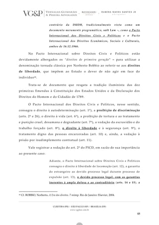 CURITIBA (PR) | SÃO PAULO (SP) | BRASÍLIA (DF)
www.vgplaw.com.br
48
contrário da DUDH, tradicionalmente vista como um
documento meramente programático, soft Law –, como o Pacto
Internacional dos Direitos Civis e Políticos e o Pacto
Internacional dos Direitos Econômicos, Sociais e Culturais,
ambos de 16.12.1966.
No Pacto Internacional sobre Direitos Civis e Políticos estão
devidamente albergados os “direitos de primeira geração” – para utilizar a
denominação tornada clássica por Norberto Bobbio ao referir -se aos direitos
de liberdade, que impõem ao Estado o dever de não agir em face do
indivíduo44.
Trata-se de documento que resgata a tradição iluminista das dez
primeiras Emendas à Constituição dos Estados Unidos e da Declaração dos
Direitos do Homem e do Cidadão de 1789.
O Pacto Internacional dos Direitos Civis e Políticos, nesse sentido,
consagra o direito à autodeterminação (art. 1º), a proibição de discriminação
(arts. 2º e 26), o direito à vida (art. 6º), a proibição de tortura e ao tratamento
e punição cruel, desumana e degradante (art. 7º), a vedação da escravidão e do
trabalho forçado (art. 8º), o direito à liberdade e à segurança (art. 9º), o
tratamento digno das pessoas encarceradas (art. 10) e, ainda, a vedação à
prisão por inadimplemento contratual (art. 11).
Vale registrar a redação do art. 2º do PICD, em razão de sua importância
ao presente caso:
Adiante, o Pacto Internacional sobre Direitos Civis e Políticos
consagra o direito à liberdade de locomoção (art. 12), a garantia
do estrangeiro ao devido processo legal durante processo de
expulsão (art. 13), o devido processo legal, com as garantias
inerentes à ampla defesa e ao contraditório (arts. 14 e 15), a
44 Cf. BOBBIO, Norberto. A Era dos direitos. 7 reimp. Rio de Janeiro: Elsevier, 2004.
 