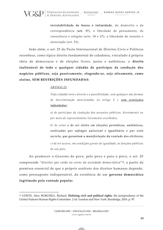 CURITIBA (PR) | SÃO PAULO (SP) | BRASÍLIA (DF)
www.vgplaw.com.br
49
inviolabilidade da honra e intimidade, do domicílio e da
correspondência (art. 17), a liberdade de pensamento, de
consciência e religião (arts. 18 e 27), a liberdade de reunião e
associação (art. 21).
Indo além, o art. 25 do Pacto Internacional de Direitos Civis e Políticos
reconhece, como típico direito fundamental de cidadania, vinculado à própria
ideia de democracia e de eleições livres, justas e autênticas, o direito
inalienável de todo e qualquer cidadão de participar da condução dos
negócios públicos, seja passivamente, elegendo-se, seja ativamente, como
eleitor, SEM RESTRIÇÕES INFUNDADAS:
ARTIGO 25
Todo cidadão terá o direito e a possibilidade, sem qualquer das formas
de discriminação mencionadas no artigo 2 e sem restrições
infundadas:
a) de participar da condução dos assuntos públicos, diretamente ou
por meio de representantes livremente escolhidos;
b) de votar e de ser eleito em eleições periódicas, autênticas,
realizadas por sufrágio universal e igualitário e por voto
secreto, que garantam a manifestação da vontade dos eleitores;
c) de ter acesso, em condições gerais de igualdade, às funções públicas
de seu país.
Ao promover o Governo do povo, pelo povo e para o povo, o art. 25
compreende “direitos que estão no cerne da sociedade democrática”45, a partir da
premissa essencial de que o próprio usufruto dos direitos humanos depende,
como pressuposto indispensável, da existência de um governo democrático
legitimado pela vontade popular.
45 CONTE, Alex; BURCHILL, Richard. Defining civil and political rights: the jurisprudence of the
United Nations Human Rights Committee. 2 ed. London and New York: Routledge, 2016. p. 97.
 