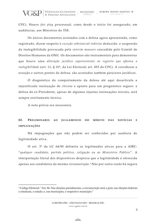 CURITIBA (PR) | SÃO PAULO (SP) | BRASÍLIA (DF)
www.vgplaw.com.br
5
CPC). Houve fair play processual, como desde o início foi assegurado, em
audiências, aos Ministros do TSE.
Os únicos documentos acostados com a defesa agora apresentada, como
registrado, dizem respeito à exceção substancial indireta deduzida: a suspensão
da inelegibilidade provocada pela interim measure concedida pelo Comitê de
Direitos Humanos da ONU. Os documentos são instrumentais para demonstrar
que houve uma alteração jurídica superveniente ao registro que afastou a
inelegibilidade (art. 11, § 10º, da Lei Eleitoral; art. 493 do CPC). A corroborar a
exceção e outros pontos da defesa, são acostados também pareceres jurídicos.
O diagnóstico do comportamento da defesa até aqui desarticula a
injustificada insinuação de chicana e aponta para um prognóstico seguro: a
defesa do ex-Presidente, apesar de algumas injustas insinuações iniciais, será
sempre estritamente técnica.
A nota prévia era necessária.
02. PRELIMINARES AO JULGAMENTO DO MÉRITO DAS NOTÍCIAS E
IMPUGNAÇÕES
Há impugnações que não podem ser conhecidas por ausência de
legitimidade ativa.
O art. 3º da LC 64/90 delimita os legitimados ativos para a AIRC:
“qualquer candidato, partido político, coligação ou ao Ministério Público ”. A
interpretação literal dos dispositivos despreza que a legitimidade é oferecida
apenas aos candidatos da mesma circunscrição.5 Não por outra razão há segura
5 Código Eleitoral: “Art. 86. Nas eleições presidenciais, a circunscrição será o país; nas eleições federais
e estaduais, o estado; e, nas municipais, o respectivo município.”
 