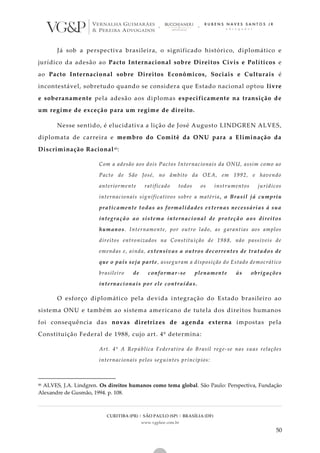 CURITIBA (PR) | SÃO PAULO (SP) | BRASÍLIA (DF)
www.vgplaw.com.br
50
Já sob a perspectiva brasileira, o significado histórico, diplomático e
jurídico da adesão ao Pacto Internacional sobre Direitos Civis e Políticos e
ao Pacto Internacional sobre Direitos Econômicos, Sociais e Culturais é
incontestável, sobretudo quando se considera que Estado nacional optou livre
e soberanamente pela adesão aos diplomas especificamente na transição de
um regime de exceção para um regime de direito.
Nesse sentido, é elucidativa a lição de José Augusto LINDGREN ALVES,
diplomata de carreira e membro do Comitê da ONU para a Eliminação da
Discriminação Racional46:
Com a adesão aos dois Pactos Internacionais da ONU, assim como ao
Pacto de São José, no âmbito da OEA, em 1992, e havendo
anteriormente ratificado todos os instrumentos jurídicos
internacionais significativos sobre a matéria, o Brasil já cumpriu
praticamente todas as formalidades externas necessárias à sua
integração ao sistema internacional de proteção aos direitos
humanos. Internamente, por outro lado, as garantias aos amplos
direitos entronizados na Constituição de 1988, não passíveis de
emendas e, ainda, extensivas a outros decorrentes de tratados de
que o país seja parte, asseguram a disposição do Estado democrático
brasileiro de conformar-se plenamente às obrigações
internacionais por ele contraídas.
O esforço diplomático pela devida integração do Estado brasileiro ao
sistema ONU e também ao sistema americano de tutela dos direitos humanos
foi consequência das novas diretrizes de agenda externa impostas pela
Constituição Federal de 1988, cujo art. 4º determina:
Art. 4º A República Federativa do Brasil rege-se nas suas relações
internacionais pelos seguintes princípios:
46 ALVES, J.A. Lindgren. Os direitos humanos como tema global. São Paulo: Perspectiva, Fundação
Alexandre de Gusmão, 1994. p. 108.
 
