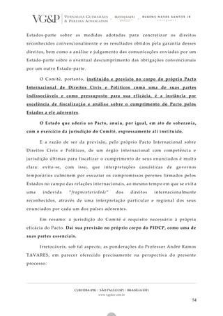 CURITIBA (PR) | SÃO PAULO (SP) | BRASÍLIA (DF)
www.vgplaw.com.br
54
Estados-parte sobre as medidas adotadas para concretizar os direitos
reconhecidos convencionalmente e os resultados obtidos pela garantia desses
direitos, bem como a análise e julgamento das comunicações enviadas por um
Estado-parte sobre o eventual descumprimento das obrigações convencionais
por um outro Estado-parte.
O Comitê, portanto, instituído e previsto no corpo do próprio Pacto
Internacional de Direitos Civis e Políticos como uma de suas partes
indissociáveis e como pressuposto para sua eficácia, é a instância por
excelência de fiscalização e análise sobre o cumprimento do Pacto pelos
Estados a ele aderentes.
O Estado que aderiu ao Pacto, anuiu, por igual, em ato de sober ania,
com o exercício da jurisdição do Comitê, expressamente ali instituído.
E a razão de ser da previsão, pelo próprio Pacto Internacional sobre
Direitos Civis e Políticos, de um órgão internacional com competência e
jurisdição últimas para fiscalizar o cumprimento de seus enunciados é muito
clara: evita-se, com isso, que interpretações casuísticas de governos
temporários culminem por esvaziar os compromissos perenes firmados pelos
Estados no campo das relações internacionais, ao mesmo tempo em que se evit a
uma indevida “fragmentariedade” dos direitos internacionalmente
reconhecidos, através de uma interpretação particular e regional dos seus
enunciados por cada um dos países aderentes.
Em resumo: a jurisdição do Comitê é requisito necessário à própria
eficácia do Pacto. Daí sua previsão no próprio corpo do PIDCP, como uma de
suas partes essenciais.
Irretocáveis, sob tal aspecto, as ponderações do Professor André Ramos
TAVARES, em parecer oferecido precisamente na perspectiva do presente
processo:
 
