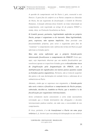 CURITIBA (PR) | SÃO PAULO (SP) | BRASÍLIA (DF)
www.vgplaw.com.br
55
A questão do cumprimento real do Pacto é, pois, essencial a este
Parecer. E para fins de conferir se as Partes cumprem as cláusulas
do Pacto, há um organismo de fiscalização: o Comitê de Direitos
Humanos. A função soberana desse Comitê, no tema relacionado ao
cumprimento, está registrada no artigo 41 do próprio PIDCP e,
ainda, claro, no Protocolo Facultativo ao Pacto.
O Comitê possui, portanto, legitimidade auferida no próprio
Pacto, porque é organismo a ele inerente. Uma legitimidade,
pois, expressa, não apenas implícita. Uma previsão com
funcionalidades próprias, pois serve o organismo para fins de
“examinar” o cumprimento real e efetivo dos termos do Pacto ao qual
aderiram os Estados-parte.
Mas não seria suficiente que o próprio Estado-parte
interessado fiscalizasse o cumprimento do PIDCP? Creio que,
aqui, seja importante observar que um modelo fiscalizatório que
envolvesse apenas os respectivos Estados gera o elevadíssimo risco
de fragilização pela fragmentação do PIDCP, com a
multiplicação de significados em tantos países quantos sejam
os Estados-partes signatários. Portanto, não se trata de suspeitar
dos países e de suas declarações de vontade livres e soberanas de se
submeterem ao Pacto.
Ademais, ainda que se superasse esse argumento, o Estado-parte
não será o único a fiscalizar o cumprimento do Pacto porque,
sobretudo, decidiu-se, também no Pacto, que o modelo é o de
fiscalização por organismos internacionais.
Seria certamente muito conveniente a certa visão nacionalista
extremada que o Estado destinatário das obrigações e decisões
internacionais pudesse avaliar, em cada caso, a necessidade de seu
cumprimento.
O risco, portanto, é o de transformar o Pacto em uma peça
retórica (...). Assim é que essa ameaça de deturpação ou uso retórico
 